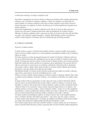 E drejta civile


Ushtrimi dhe mbrojtja e të drejtave subjektive civile

Nuk është e mjaftueshme që vetëm të fitohen të drejtat, por kërkohet edhe ushtrimi, përkatësisht
mbrojtja e tyre. Ushtrimin e të drejtave subjektive e bëjnë vetë subjektet e së drejtës dhe ato
quhen titullare të të drejtave subjektive civile. Këto të drejta subjektive civile mund t’i fitojë në
mënyrë derivative ose origjinere. E drejta e tij është që ato t’i ushtrojë gjithmonë në pajtim me të
drejtën objektive.
Nuk lejohet keqpërdorimi i të drejtave subjektive civile. Kjo do të thotë se, duke ushtruar të
drejtën tuaj, nuk mund t’i shkaktoni dëm tjetrit, edhe pse përndryshe do të kishit të drejtë.
Mbrojtja e të drejtave subjektive është e garantuar me aktin më të lartë të çdo shteti dhe kjo bëhet
me padi, e cila i drejtohet organit kompetent - gjykatës. Përjashtimisht, ekziston mundësia që
ndonjë e drejtë subjektive të mbrohet edhe me vetëmbrojtje, për shembull, posedimi.


B. E DREJTA SENDORE

Nocioni i së drejtës sendore

E drejta sendore, si pjesë e së drejtës civile, përfshin tërësinë e normave juridike-civile, përkatë-
sisht të normave juridike-sendore me të cilat rregullohen marrëdhëniet juridike-civile të subjekteve
lidhur me sendet.
Të drejtat sendore, jo vetëm që paraqesin kategori të veçantë të të drejtave subjektive-civile, kra-
has me të drejtat detyrimore dhe trashëgimore, por ato janë me rëndësi të veçantë në çdo sistem
juridik. Të jesh pronar mbi një send do të thotë të kesh të drejtën absolute më të fortën, pushtetin
faktik dhe juridik mbi sendet, qofshin ato të luajtshme apo të paluajtshme. Pra, pronari është tit-
ullar me autorizime të veçanta, p.sh., ka të drejtën e përdorimit, shfrytëzimit dhe të disponimit
mbi sendin e caktuar. Andaj, lirisht mund të thuhet se të drejtat sendore dallojnë nga të drejtat
detyrimore si për nga objekti, ashtu edhe për nga titullari.
Marrëdhënia juridike te të drejtat sendore ekziston midis personave lidhur me sendet e caktuara,
sepse është e pamundur të ekzistojë marrëdhënia person - send.
Tërësia e normave juridike sendore paraqesin të drejtën sendore në kuptimin objektiv. Nga e drej-
ta objektive pastaj subjektet i realizojnë të drejtat e veta subjektive civile lidhur me sendet e caktu-
ara.
E drejta sendore është ajo që përcakton se kujt i takon një send, se çfarë të drejtash ka dikush
mbi një send, se në çfarë kushtesh dhe në çfarë vëllimi e ushtron të drejtën e vet mbi një send.
Titullarët e të drejtave mbi sendet kanë të drejtën subjektive sendore që është e karakterit absolut.
 Mund të thuhet se me emërtimin e drejta sendore kuptojmë degën pozitive të së drejtës, e cila
përfshin tërësinë e normave juridike - civile të karakterit juridiko - sendor, me të cilat rregullohen
marrëdhëniet e njerëzve, përkatësisht subjekteve lidhur me sendet e caktuara. Pra, ajo përbën një
tërësi normash që përcaktojnë pushtetin juridik të subjekteve mbi sendet e caktuara.
Të drejtat sendore janë përfaqësues tipikë të të drejtave absolute dhe i kanë të gjitha karakteris-
tikat e të drejtave absolute, duke filluar nga veprimi i erga omnes, deri tek e drejta e racionit.
E drejta sendore është degë pozitive e së drejtës, që rregullon marrëdhëniet midis njerëzve lidhur
me sendet. Këto dispozita (rregulla juridike) përcaktojnë përkatësinë e sendit.
Në të drejtën anglo-saksone nuk haset emërtimi i lëndës si e drejtë sendore, por në të shumtën e
rasteve emërtimi është: Pronësia (e drejta e pronësisë) dhe me këtë formulim juridik nënkuptohet

                                                     301
 