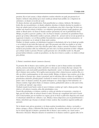 E drejta civile


pronësie. Kur të jetë cenuar, e drejta subjektive sendore mbrohet me padi, pra pronari ka të
drejtën e kërkesës ndaj çdokujt që ia merr sendin pa ndonjë bazë juridike ose e shqetëson në
ushtrimin e së drejtës së tij mbi atë send.
Të drejtat absolute nuk parashkruhen. Nuk parashkruhet as e drejta e kërkesës. Me kalimin e
kohës dhe me mosushtrimin e së drejtës subjektive absolute, të drejtën absolute ka mundësi ta
fitojë një subjekt tjetër në bazë të posedimit me mirëbesim, nëse këtë e lejon ligji. Në këtë rast,
titullari nuk mund ta kthejë të drejtën e vet subjektive (pronësinë) përmes rrugës gjyqësore, për
shkak se dikush tjetër e ka fituar të drejtën sendore (pronësinë) me anë të parashkrimit fitues.
Mirëpo, në qoftë se personi i paditur, i cili e ka fituar të drejtën e pronësisë me parashkrim fitues
pranon që ta kthej vullnetarisht sendin te pronari, atëherë ish - pronari nuk ka nevojë që përsëri ta
regjistrojë të drejtën e vet në librat publikë. Konsiderohet se pronari vazhdon kontinuitetin e së
drejtës së pronësisë ose të ndonjë të drejte tjetër sendore.
Titullari i së drejtës sendore, në mbështetje të parimit të absolutitetit, del se ka të drejtë që sendin
e vet ta kthejë në çdo kohë dhe kudo që e gjen. Për pronarin nuk është me rëndësi se në çfarë
rruge sendi i tij ndodhet te tjetri. Kjo ndryshe quhet edhe e drejta e racionit. Poseduesi i sendit
mund të jetë posedues edhe me mirëbesim, por nëse nuk e ka fituar pronësinë ai është i obliguar
që ta kthejë sendin te pronari. Pronari e padit personin tek i cili ndodhet sendi i tij. Me padi
pronari kërkon kthimin e sendit në posedimin e tij. Kjo do të thotë se sendin e vet duhet ta kthejë
prej çdokujt.


2. Parimi i numërimit taksativ (numerus claussus)

Te pronësia dhe të drejtat e tjera sendore, për vetë faktin se janë të drejta sendore me karakter
absolut, ekziston detyrimi që të dihet saktësisht se cilat janë ato të drejta dhe kujt i takojnë. Në
legjislacionet e çdo rend juridik parashikohet shprehimisht numri i të drejtave sendore, pronësisë
dhe të drejtave tjera sendore. Në të gjitha rastet pronësia është e drejta kryesore sendore dhe, si e
tillë, ajo është e pashmangshme në çdo sistem juridik. Mirëpo, të drejtat e tjera sendore, që në disa
raste thuhet se burojnë nga e drejta e pronësisë, janë të ndryshme dhe ato duhet në vetë ligjin të
përcaktohen saktësisht, prandaj parimi i kufizimit të numrit të të drejtave sendore konsiderohet si
parim i dytë i të drejtave sendore. Ky parim nënkupton se e drejta (ligji) ka bërë kufizimin e të
drejtave sendore. Ligji cakton llojin e të drejtave sendore, përkatësisht cakton se cilat janë të drej-
tat sendore që veprojnë erga omnes.
Titullarët mund të jenë bartës vetëm të atyre të drejtave sendore që i njeh e drejta pozitive. Ligji
është ai i cili cakton si numrin, ashtu dhe përmbajtjen e tyre.
Numri dhe përmbajtja e të drejtave sendore jo vetëm që caktohet në momentin e nxjerrjes së
ligjit, por kjo bëhet edhe në mënyrë shumë të saktë. Normat që e rregullojnë këtë janë të karak-
terit të detyrueshëm, pra me karakter ius cogens, që do të thotë se palët këto dispozita nuk mund
t’i ndryshojnë ndërkohë me vullnetin e tyre. Shkelja e këtyre dispozitave çon në pavlefshmërinë e
fitimit, ndryshimit apo shuarjes së ndonjë të drejte sendore. Kjo mundëson sigurinë juridike për
qytetarët.

Në të drejtën tonë, përveç pronësisë, si të drejta sendore konsiderohen e drejta e servitudës, e
drejta e pengut, e drejta e ndërtimit dhe barrat sendore. Ky numërim taksativ do të jetë më i qartë
kur të nxirret ligji për të drejtën e pronësisë dhe të drejtat e tjera sendore, siç e kemi rastin e
Sllovenisë e Kroacisë. Mënyrën taksative të numërimit të të drejtave sendore e gjejmë edhe në lit-

                                                     303
 