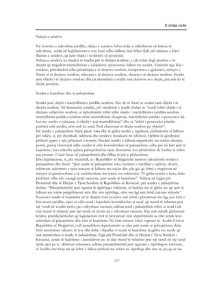 E drejta civile


Ndarja e sendeve

Në sistemet e ndryshme juridike, ndarja e sendeve bëhet duke u mbështetur në kritere të
ndryshme, andaj në legjislacionet e tyre kanë edhe dallime, kur bëhet fjalë për ndarjen a klasi-
fikimin e sendeve, që janë objekt i së drejtës së pronësisë.
Ndarja e sendeve ka rëndësi të madhe për të drejtën sendore, e cila është degë pozitive e së
drejtës që rregullon marrëdhëniet e subjekteve (personave) lidhur me sendet. Varësisht nga lloji i
sendeve, përcaktohet edhe përmbajtja e të drejtave sendore, kompetenca e gjykatave, mënyra e
fitimit të të drejtave sendore, mbrojtja e të drejtave sendore, shuarja e të drejtave sendore. Sendet
janë objekt i të drejtave sendore dhe pa ekzistimin e sendit nuk ekziston as e drejta, pra nuk ka të
drejtë pronësie.

Sendet e luajtshme dhe të paluajtshme

Sendet janë objekt i marrëdhënies juridike-sendore. Kjo do të thotë se sendet janë objekt i së
drejtës sendore. Në literaturën juridike, për rëndësinë e sendit thuhet se “sendi është objekt i të
drejtave subjektive sendore, ai njëkohësisht është edhe objekt i marrëdhënies juridiko-sendore -
marrëdhënia juridiko-sendore është marrëdhënie shoqërore, marrëdhënie juridike e personave lid-
hur me sendet e caktuara, si objekt i asaj marrëdhënieje” dhe se “është i pamundur çfarëdo
pushteti mbi sendin, nëse nuk ka send. Nuk ekzistojnë të drejta sendore pa objekte”.
Në sendet e paluajtshme bëjnë pjesë: toka dhe të gjitha sendet e ngulitura, përkatësisht të lidhura
për tokën, si, për shembull, ndërtesa dhe sendet e instaluara në ndërtesë. Qëllimi të qëndrojnë
përherë: gypat e ujit, përçuesit e rrymës. Pasojnë sendet e lidhura organikisht me tokën: drunjtë,
pemët, pastaj ekzistojnë edhe sendet të cilat konsiderohen të paluajtshme, edhe pse në fakt janë të
luajtshme; këto ndryshe quhen paluajtshmëria sipas destinimit, kur plotësohen dy kushte të caktu-
ara: pronari t’i ketë futur në paluajtshmëri dhe lidhja të jetë e përhershme.
Disa legjislacione, si, për shembull, ai i Republikës së Shqipërisë numron taksativisht sendet e
paluajtshme dhe thotë: “Janë sende të paluajtshme toka, burimet e rrjedhjet e ujërave, drurët,
ndërtesat, ndërtimet e tjera notuese të lidhura me tokën dhe çdo gjë që është e trupëzuar në
mënyrë të qëndrueshme e të vazhdueshme me tokën ose ndërtesën. Të gjitha sendet e tjera, duke
përfshirë edhe çdo energji tjetër natyrore, janë sende të luajtshme”. Ndërsa në Ligjin për
Pronësinë dhe të Drejtat e Tjera Sendore të Republikës së Kroacisë, për sendet e paluajtshme
thuhet: “Paluajtshmëritë janë ngastra të sipërfaqes tokësore, së bashku me të gjitha ato që janë të
lidhura me tokën përgjithmonë mbi dhe nën sipërfaqe, nëse me ligj nuk është caktuar ndryshe”.
Nocioni i sendit të luajtshëm në të drejtën tonë pozitive nuk është i përcaktuar me ligj, por këtë e
bën teoria juridike, sipas së cilës send i luajtshëm konsiderohet ai send që mund të mbartet prej
një vendi në vendin tjetë,r pa i ndryshuar esencën, ndërsa send i paluajtshëm është ai send i cili
nuk mund të mbartet prej një vendi në tjetrin pa e ndryshuar esencën. Kjo nuk ndodh gjithmonë
kështu, prandaj kërkohet që legjislacioni civil të përcaktojë vetë shprehimisht se cilat sende kon-
siderohen të paluajtshme dhe cilat të luajtshme. Në këtë mënyrë është vepruar në Kodin Civil të
Republikës së Shqipërisë, i cili parashikon shprehimisht se cilat janë sende te paluajtshme, duke
bërë numërimin taksativ të tyre dhe duke i shpallur si sende të luajtshme të gjitha ato sende që
nuk numërohen si sende të paluajtshme. Ligji për Pronësinë dhe të Drejtat e Tjera Sendore i
Kroacisë, sende të luajtshme i konsideron ato të cilat mund të mbarten prej një vendi në një vend
tjetër, por pa iu dëmtuar substanca, ndërsa paluajtshmëritë janë ngastrat e sipërfaqeve tokësore,
së bashku me krejt atë që është e lidhur përherë me tokën në sipërfaqe dhe nën të, po qe se me

                                                    307
 