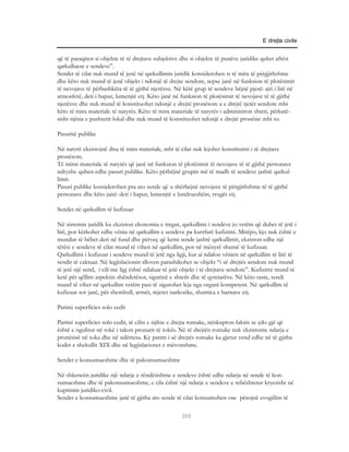 E drejta civile


që të paraqiten si objekte të të drejtave subjektive dhe si objekte të punëve juridike quhet aftësi
qarkulluese e sendeve”.
Sendet të cilat nuk mund të jenë në qarkullimin juridik konsiderohen si të mira të përgjithshme
dhe këto nuk mund të jenë objekt i ndonjë të drejte sendore, sepse janë në funksion të plotësimit
të nevojave të përbashkëta të të gjithë njerëzve. Në këtë grup të sendeve bëjnë pjesë: ajri i lirë në
atmosferë, deti i hapur, lumenjtë etj. Këto janë në funksion të plotësimit të nevojave të të gjithë
njerëzve dhe nuk mund të konstituohet ndonjë e drejtë pronësore a e drejtë tjetër sendore mbi
këto të mira materiale të natyrës. Këto të mira materiale të natyrës i administron shteti, përkatë-
sisht njësia e pushtetit lokal dhe nuk mund të konstituohet ndonjë e drejtë pronësie mbi to.

Pasuritë publike

Në natyrë ekzistojnë disa të mira materiale, mbi të cilat nuk lejohet konstituimi i të drejtave
pronësore.
Të mirat materiale të natyrës që janë në funksion të plotësimit të nevojave të të gjithë personave
ndryshe quhen edhe pasuri publike. Këto përbëjnë grupin më të madh të sendeve jashtë qarkul-
limit.
Pasuri publike konsiderohen pra ato sende që u shërbejnë nevojave të përgjithshme të të gjithë
personave dhe këto janë: deti i hapur, lumenjtë e lundrueshëm, rrugët etj.

Sendet në qarkullim të kufizuar

Në sistemin juridik ku ekziston ekonomia e tregut, qarkullimi i sendeve jo vetëm që duhet të jetë i
lirë, por kërkohet edhe vënia në qarkullim e sendeve pa kurrfarë kufizimi. Mirëpo, kjo nuk është e
mundur të bëhet deri në fund dhe përveç që kemi sende jashtë qarkullimit, ekziston edhe një
tërësi e sendeve të cilat mund të vihen në qarkullim, por në mënyrë shumë të kufizuar.
Qarkullimi i kufizuar i sendeve mund të jetë nga ligji, kur ai ndalon vënien në qarkullim të lirë të
sendit të caktuar. Në legjislacionin slloven parashikohet se objekt “i së drejtës sendore nuk mund
të jetë një send, i cili me ligj është ndaluar të jetë objekt i të drejtave sendore”. Kufizimi mund të
ketë për qëllim aspektin shëndetësor, sigurinë e shtetit dhe të qytetarëve. Në këto raste, sendi
mund të vihet në qarkullim vetëm pasi të sigurohet leja nga organi kompetent. Në qarkullim të
kufizuar sot janë, për shembull, armët, mjetet narkotike, shumica e barnave etj.

Parimi superficies solo cedit

Parimi superficies solo cedit, të cilin e njihte e drejta romake, nënkupton faktin se çdo gjë që
është e ngulitur në tokë i takon pronarit të tokës. Në të drejtën romake nuk ekzistonte ndarja e
pronësisë në toka dhe në ndërtesa. Ky parim i së drejtës romake ka gjetur vend edhe në të gjitha
kodet e shekullit XIX dhe në legjislacionet e mëvonshme.

Sendet e konsumueshme dhe të pakonsumueshme

Në shkencën juridike një ndarje e rëndësishme e sendeve është edhe ndarja në sende të kon-
sumueshme dhe të pakonsumueshme, e cila është një ndarje e sendeve e mbështetur kryesisht në
kuptimin juridiko-civil.
Sendet e konsumueshme janë të gjitha ato sende të cilat konsumohen ose pësojnë zvogëlim të

                                                     309
 