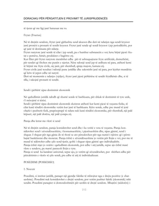 DORACAKU PËR PËRGATITJEN E PROVIMIT TË JURISPRUDENCËS


të tjerat që me ligj janë barazuar me to.

Frytet (Fructus)

Në të drejtën sendore, frytet janë gjithashtu send aksesor dhe deri në ndarjen nga sendi kryesor
janë pronësi e pronarit të sendit kryesor. Frytet janë sende që sendi kryesor i jep periodikisht, por
që janë të destinuara për ndarje.
Frytet natyrore janë sende të cilat i jep sendi, pa e humbur substancën e vet; ketu bëjnë pjesë: fru-
tat e pemëve, bimët, produktet e bagëtive etj.
Kur flitet për frytet natyrore mendohet edhe për të ashtuquajturat fryte artificiale, domethënë,
për sendet që fitohen me punën e njeriut. Nëse ndonjë send jep të ardhura në para, atëherë kemi
të bëjmë me fryte civile, siç janë, për shembull, qiraja mujore, kamata etj.
Frytet civile janë rezultat i ndonjë pune juridike dhe zakonisht janë në para, por lejohet mundësia
që këto të jepen edhe në natyrë.
Deri në momentin e ndarjes (vjeljes), frytet janë pjesë përbërëse të sendit frytdhënës dhe, si të
tilla, i takojnë pronarit të sendit.


Sendi i përbërë sipas destinimit ekonomik

Në qarkullimin juridik ndodh që shumë sende të bashkuara, për shkak të destinimit të tyre unik,
t’i mësojmë si tërësi.
Sendi i përbërë sipas destinimit ekonomik ekziston atëherë kur kemi pjesë të veçanta fizike, të
cilat kanë rëndësi ekonomike vetëm kur janë të bashkuara. Këto sende, edhe pse mund të jenë
objekt i pushtetit fizik, prapëseprapë të ndara nuk kanë rëndësi ekonomike, për shembull, një palë
këpucë, një palë dorëza, një palë çorapa etj.

Paraja dhe letrat me vlerë si send

Në të drejtën sendore, paraja konsiderohet send dhe i ka vetitë e veta të veçanta. Paraja kon-
siderohet send i zëvendësueshëm, i kosnumueshëm, i pjesëtueshëm dhe, sipas gjinisë, send i
shquar. I shquar për nga gjinia do të thotë se ato përcaktohen për nga numri i njësive që i përm-
bajnë bankënotat dhe monetat. Paraja është e zëvendësueshme jo vetëm për llojin e vet, por me të
mund të ndërrohet edhe çdo send tjetër, qoftë i shquar sipas gjinisë apo individualisht.
Paraja është mjet jo vetëm i qarkullimit ekonomik, por edhe i atij juridik, sepse ajo është masë
vlere e sendeve, pa marrë parasysh llojin e tyre.
Paraja si send ka karakter universal, sepse ajo, jo vetëm që zëvendësohet, por shërben edhe për
përcaktimin e vlerës së çdo sendi, pra edhe të atij të individualizuar.

POSEDIMI (POSSESSIO)

1. Noconi

Posedimi, si institut juridik, paraqet një gjendje faktike të mbrojtur nga e drejta pozitive (e zbat-
ueshme). Posedimi nuk konsiderohet e drejtë sendore, por vetëm pushtet faktik (ekonomik) mbi
sendin. Posedimi paraqitet si domosdoshmëri për secilën të drejtë sendore. Mbajtësi (nëdorësi) i

                                                       312
 