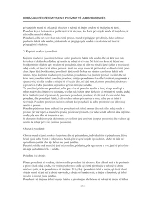 DORACAKU PËR PËRGATITJEN E PROVIMIT TË JURISPRUDENCËS


përkatësisht mund të shkaktojë shuarjen e ndonjë të drejte sendore të titullarëve të tjerë.
Posedimi kryen funksionin e publicitetit të të drejtave, kur kanë për objekt sende të luajtshme, të
cilat edhe mund të shihen.
Poseduesi, edhe në rastet kur nuk është pronar, mund të përgjigjet për dëmin, duke ushtruar
pushtetin faktik mbi sendin, përkatësisht ai përgjigjet për sendet e rrezikshme në bazë të
përgjegjësisë objektive.

3. Kuptimi modern i posedimit

Kuptimi modern i posedimit kërkon vetëm pushtetin faktik mbi sendin dhe në këtë rast nuk
kërkohet të deklarohet dëshira që sendin ta mbajë si të vetin. Në këtë rast kemi të bëjmë me
botëkuptimin objektiv apo modern të posedimit, sipas të cilit me rëndësi janë sjelljet e poseduesit
ndaj sendit, në bazë të të cilave personi i tretë me arsye mund të përfundojë se dikush është pose-
dues. Sipas këtij botëkuptimi, posedimi i këtij sendi fitohet me vënien e pushtetit faktik mbi
sendin. Sipas kuptimit modern për posedimin, posedimin e ka çdoherë pronari i sendit dhe në
këto raste posedimi është posedim pronësor, mirëpo posedimin e ka edhe kreditori pengmarrës a
qiramarrësi, të cilët sendin e mbajnë si të huajin dhe, në këtë rast, ekziston posedimi përdorues
jopronësor. Edhe posedimi jopronësor gëzon mbrojtje juridike.
Te posedimi përdorues poseduesi, edhe pse e ka në posedim sendin e huaj, ai nga sendi që e
mban nxjerr disa interese të caktuara, të cilat nuk bëhen sipas kërkesës së pronarit të sendit, andaj
këtu faktikisht janë të pranuar dy posedues: poseduesi pronësor, të cilit nuk i kontestohet fare
posedimi, dhe poseduesi faktik, i cili sendin e mban për nevojat e veta, edhe pse ai është i
tjetërkujt. Posedimi pronësor ekziston atëherë kur poseduesi ka edhe pronësinë ose sillet ndaj
sendit si pronar.
Posedim përdorues kemi atëherë kur poseduesi nuk është pronar dhe nuk sillet ndaj sendit si
pronar, për më tepër ai mund t’ia pranoj pronësinë pronarit, por ndaj sendit ushtron disa veprime,
madje për vete dhe në interesin e vet.
Si elemente thelbësore për ekzistimin e posedimit janë zotërimi (corpus possionis) dhe vullneti që
sendin ta mbajë për vete (animus possionis).

Objekti i posedimit

Objekt mund të jenë sendet e luajtshme dhe të paluajtshme, individualisht të përcaktuara. Këtu
bëjnë pjesë edhe frytet e shkëputura. Sendi, për të qenë objekt i posedimit, duhet të dalë në
qarkullimin juridik dhe kjo bëhet me punë juridike.
Pasuritë publike nuk mund të jenë në posedim, përderisa, për nga natyra e tyre, janë të përjashtu-
ara nga qarkullimi civilo - juridik.

Posedimi i së drejtës

Përveç posedimit të sendeve, ekziston edhe posedimi i të drejtave. Kur dikush nuk e ka pushtetin
e plotë faktik ndaj sendit, por vetëm pushtetin e atillë që është përmbajtje e ndonjë të drejte
sendore tjetër, ai ka posedimin e të drejtave. Te ky lloj i posedimit është e drejta, që do të thotë
objekt mund të jetë një e drejtë servitude, e drejta në barrën reale, e drejta e detyrimit, që është
rezultat i ndonjë pune juridike.
Poseduesi i të drejtave është kryerje faktike e përmbajtjes thelbësore të ndonjë të drejte të lidhur

                                                     314
 