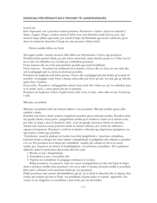DORACAKU PËR PËRGATITJEN E PROVIMIT TË JURISPRUDENCËS


komod atë.
Këto shpenzime nuk i pranohen asnjërit posedues. Poseduesve u njihet e drejta ius tollendi (e
drejta e heqjes). Heqja e sendeve mund të bëhet nese nuk dëmtohet sendi kryesor, p.sh., nuk
mund të hiqen pllakat nga muret, por mund të hiqet një llambadar nga tavani i ndërtesës, (pose-
duesi me keqbesim detyrohet t’i heqë ato, nëse pronari e kërkon këtë).

     Efektet juridike lidhur me frytet

Një regjim juridik i veçantë ekziston edhe lidhur me shfrytëzimin e fryteve nga poseduesi.
Posedimi kishte pushtet faktik, por për interes ekonomik, andaj shtrohet pyetja se ç’ bëhet me fry-
tet të cilat i ka mbledhur ose i ka lënë pa u mbledhur poseduesi.
Frytet natyrore dhe ato civile janë produkte që dalin nga sendi frytëdhënës.
Frytet natyrore.- Poseduesi me mirëbesim ka të drejtën e fryteve dhe ai i fiton ato me vjelje dhe
nuk ka përgjegjësi për to, derisa ka ekzistuar posedimi.
Poseduesi me keqbesim nuk bëhet pronar i fryteve dhe ai përgjigjet për tërë kohën që ka qenë në
posedim. Ai përgjigjet si për frytet e fituara, ashtu edhe për frytet që nuk i ka vjelë, gjë që ndryshe
quhet fitim i humbur.
Frytet civile.- Poseduesi i ndërgjegjshëm mbanë frytet civile dhe i kthen ato që i ka mbledhur para
se të arrijnë, (p.sh., e merr qiranë për një vit përpara).
Poseduesi me keqbesim i kthen të gjitha frytet civile si ato të vjela, ashtu edhe ato që i ka lënë pa
i vjelë.

Mbrojtja e posedimit

Mbrojtja e posedimit është një element dallues i vetë posedimit. Mbrojtje juridike gëzon edhe
vjedhësi i sendit.
Posedimi nuk është e drejtë sendore, megjithatë posedimi gëzon mbrojtje juridike. Posedimi është
një gjendje faktike, kurse parim i përgjithshëm juridik që ka rëndësi jo vetëm në të drejtën civile,
por edhe në degët e tjera të drejtësisë, është ai që një gjendje ekzistuese faktike të mbrohet.
Askush nuk mund ta cenojë pushtetin faktik në mënyrë arbitrare, por vetëm me ndihmën e
organeve kompetente. Poseduesi i sendit ka të drejtën e mbrojtje nga shqetësimet (pengimet) ose
nga marrja e sendit nga posedimi.
 Vetëmbrojta mund të përdoret në kushtet kur është përgjithsisht e lejueshme vetëndihma.
Çdokush mund ta zbrapsë me forcë sulmin e drejtpërdrejtë të paligjshëm mbi objektin e posedim-
it të vet. Pra poseduesi ka të drejtë për vetëndihmë kundër çdo subjekti të cilit ia ka marrë
sendin, që e shqetëson në mënyrë të kundërligjshme në ushtrimin e posedimit . Për ta përdorur
ndihmën, duhet të plotësohen disa kushte dhe këto janë:
    1. Rreziku të jetë i drejtpërdrejtë,
    2. Vetëndihma të jetë e nevojshme dhe
    3. Veprimi me vetëndihmë t’u përgjigjet rrethanave të rrezikut.
       Paditë poseduese ose pasurore kanë ato veçori të përgjithshme të cilat nuk hyjnë në shqyr-
timin e çështjeve juridike nëse poseduesi e ka ose jo edhe të drejtën, themelin juridik të posedimit.
Këto padi e mbrojnë vetëm pushtetin faktik që e ka poseduesi.
Paditë poseduese janë sumare (përmbledhëse), gjë që do të thotë të shkurtëra dhe të shpejta. Kur
vendos për çështjet që kanë të bëjnë me posedimin, Gjykata duhet të veprojë urgjentisht. Ajo
vendos jo me aktgjykim si te konfliktet e tjera civile, por me aktvendim.

                                                      318
 