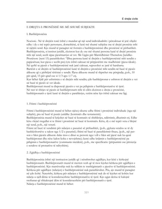 E drejta civile


E DREJTA E PRONËSISË ME MË SHUMË SUBJEKTE

I. Bashkëpronësia

Nocioni.- Në të drejtën tonë është e mundur që një send individualisht i përcaktuar të jetë objekt
edhe i dy e më tepër personave, domethënë, të ketë më shumë subjekte me të drejtë pronësie mbi
të njëjtin send. Kjo mund të paraqitet në formën e bashkëpronësisë dhe pronësisë së përbashkët.
Bashkëpronësia, si institut juridik, ekziston kur dy ose më shumë persona kanë të drejtë pronësie
mbi një send, secili sipas pjesëmarrjes së vet. Me Ligjin për Marrëdhëniet Themelore Juridike-
Pronësore (neni 13) parashikohet: “Disa persona kanë të drejtën e bashkëpronësisë mbi sendin e
papjesëtuar, kur pjesa e secilit prej tyre është caktuar në përpjesëtim me madhësinë (pjesa ideale).
Në qoftë se pjesët e bashkëpronësisë nuk janë caktuar, supozohet se janë të barabarta.
Bartësit e së drejtës së bashkëpronësisë kanë të drejtën e pronësisë mbi sendin në bazë të pjesës
alikuote që e përbëjnë tërësinë e sendit. Pjesa alikuote mund të shprehet me përqindje, p.sh., 10
për qind, 15 për qind ose si 1/3 apo 1/7 etj.
Kur bëhet fjalë për ushtrimin e së drejtës mbi sendin; çdo bashkëpronar e ushtron të drejtën e vet
në bazë të pjesës së vet ideale.
Bashkëpronari mund ta disponojë pjesën e vet pa pëlqimin e bashkëpronarëve të tjerë.
Në rast të shitjes së pjesës së bashkëpronarit mbi të cilën ekziston e drejta e pronësisë,
bashkëpronarët e tjerë kanë të drejtën e parablerjes, vetëm nëse kjo është caktuar me ligj.


1. Fitimi i bashkëpronësisë

Fitimi i bashkëpronësisë mund të bëhet njësoj sikurse edhe fitimi i pronësisë individuale (nga një
subjekt), pra në bazë të punës juridike (kontratës dhe testamentit).
Bashkëpronësia mund të krijohet në bazë të kontratës së shitblerjes, ndërrimit, dhurimit etj. Edhe
këtu vlejnë rregullat si te fitimi i pronësisë në bazë të kontratës. Këtu, dy e më tepër veta e blejnë
një send, p.sh., një veturë.
Fitimi në bazë të vendimit për ndarjen e pasurisë së përbashkët, (p.sh., gjykata vendos se të dy
bashkëshortëve u takon nga 1/2 e pasurisë); fitimi në bazë të parashkrimit fitues, (p.sh., një per-
son e blen pjesën alikuote duke mos e ditur se personi nga i cili e blen atë pjesë nuk ka qenë
bashkëpronar dhe nëse kalon koha e nevojshme); kemi edhe krijimin e bashkëpronësisë pa
pëlqimin e bashkëpronarëve (communio incident), p.sh., me specificatio (përpunimi ose përzierja
e sendeve të pronarëve të ndryshëm).

2. Zgjidhja e bashkëpronësisë

Bashkëpronësia është një institucion juridik që i nënshtrohet zgjidhjes, kur këtë e kërkojnë
bashkëpronarët. Bashkëpronarët mund të merren vesh që të mos lejohet kërkesa për zgjidhjen e
bashkëpronësisë. Kjo marrëveshje nuk ka ndikim te trashëgimtarët e pjesëve të bashkëpronësisë.
Kërkesa për zgjidhjen (ndarjen) e bashkëpronësisë nuk parashkruhet. Pra, ajo mund të paraqitet
në çdo kohë. Natyrisht, kërkesa për ndarjen e bashkëpronësisë nuk do të lejohet në kohën kur
ndarja u sjell dëme të konsiderueshme bashkëpronarëve të tjerë. Kjo zgjat derisa të kalojnë
rrethanat që shkaktojnë dëm të konsiderueshëm për bashkëpronarët e tjerë.
Ndarja e bashkëpronësisë mund të bëhet:

                                                     321
 