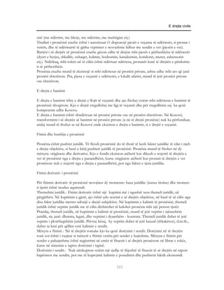 E drejta civile


sisë (me ndërtim, me blerje, me ndërrim, me trashëgim etj.)
Titullari i pronësisë etazhe është i autorizuar t’i disponojë pjesët e veçanta të ndërtesës, si pronar i
vetëm, dhe të ndërmarrë të gjitha veprimet e nevojshme lidhur me sendin e vet (pjesën e vet).
Bartësi i së drejtës së pronësisë etazhe gëzon edhe të drejtat mbi pjesët e përbashkëta të ndërtesës
(dyert e hyrjes, shkallët, oxhaqet, kulmin, bodrumin, kanalizimin, koridoret, muret, ashensorin
etj.). Ndërkaq, mbi tokën në të cilën është ndërtuar ndërtesa, pronarët kanë të drejtën e përdorim-
it të përhershëm.
Pronësia etazhe mund të ekzistojë si mbi ndërtesat në pronësi private, ashtu edhe mbi ato që janë
pronësi shtetërore. Pra, pjesa e veçantë e ndërtesës, e lokalit afarist, mund të jetë pronësi private
ose shtetërore.

E drejta e banimit

E drejta e banimit ishte e drejtë e llojit të veçantë dhe ajo fitohej vetëm mbi ndërtesat e banimit të
pronësisë shoqërore. Kjo e drejtë rregullohej me ligj të veçantë dhe për rregullimin saj ka qenë
kompetente edhe Kosova.
E drejta e banimit është shndërruar në pronësi private ose në pronësi shtetërore. Në Kosovë,
transformimi i së drejtës së banimit në pronësi private (a në të drejtë pronësie) nuk ka përfunduar,
andaj mund të thuhet se në Kosovë ende ekziston e drejta e banimit, si e drejtë e veçantë.

Fitimi dhe humbja e pronësisë

Pronësia është pushtet juridik. Të fitosh pronësinë do të thotë të kesh faktet juridike të cilat i njeh
e drejta objektive, si bazë e këtij pushteti juridik të pronësisë. Pronësia mund të fitohet në dy
mënyra: origjinere dhe derivative. Kjo e fundit ekziston atëherë kur dikush e nxjerrë të drejtën e
vet të pronësisë nga e drejta e paraardhësit, kurse origjinere atëherë kur pronari të drejtën e vet
pronësore nuk e nxjerrë nga e drejta e paraardhësit, por nga faktet e tjera juridike.

Fitimi derivativ i pronësisë

Për fitimin derivativ të pronësisë nevojiten dy momente: baza juridike (iustus titulus) dhe momen-
ti tjetër është modus aquirendi.
Themelimi juridik.- Fitimi derivativ është një kuptimi më i ngushtë sesa themeli juridik, në
përgjithësi. Në kuptimin e gjerë, ajo është çdo normë e së drejtës objektive, në bazë të së cilës nga
disa fakte juridike merret ndonjë e drejtë subjektive. Në kuptimin e kalimit të pronësisë, themeli
juridik është veprim juridik me të cilin dëshirohet të kalohet pronësia mbi një person tjetër.
Prandaj, themeli juridik, në kuptimin e kalimit të pronësisë, mund të jetë veprim i njëanshëm
juridik, siç janë: dhurata, legati, dhe veprimi i dyanshëm - kontrata. Themeli juridik duhet të jetë
veprim i plotëfuqishëm juridik. Përveç kësaj, ky veprim duhet të jetë kauzal (shkakësor), d.m.th.,
duhet ta ketë për qëllim vetë kalimin e sendit.
Mënyra e fitimit.- Në të drejtën romake kjo ka qenë dorëzimi i sendit. Dorëzimi në të drejtën
tonë sot është i ruajtur si mënyrë e fitimit vetëm për sendet e luajtshme. Mënyra e fitimit për
sendet e paluajtshme është regjistrimi në emër të fituesit i së drejtës pronësore në librat e tokës,
kurse në sistemin e tapive dorëzimi i tapisë.
Dorëzimi i sendit.- Nuk nënkupton vetëm një sjellje të thjeshtë të fituesit të së drejtës në raport
hapësinor me sendin, por me të kuptojmë kalimin e posedimit dhe pushtetit faktik ekonomik

                                                      323
 