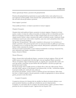 E drejta civile


Modus aquirendi për fitimin e pronësisë mbi paluajtshmërinë

Pronësia mbi paluajtshmëritë që tjetërsohen me punë juridike fitohet vetëm atëherë kur ato të
jenë regjistruar në librat publikë. Vetëm dorëzimi fizik i paluajtshmërisë nuk është i mjaftueshëm
dhe nuk është relevant për kalimin e pronësisë.

Fitimi origjiner i pronësisë

Titujt juridikë për fitimin e së drejtës së pronësisë në mënyrë origjinere

Okupimi (Occupatio)

Okupimi është titull juridik për fitimin e pronësisë në mënyrë origjinere. Okupimi do të thotë
marrja e sendeve të askujt (res nullius) në posedim, më dashje që mbi to të themelohet pronësia.
Derisa në të kaluarën, kur kishte sende res nullius okupimi kishte një rol më të madh, sot, me
okupim mund të fitohet e drejta e pronësisë mbi sendet res derelictes (sendet e braktisura). Sende
të braktisura mund të jenë vetëm sendet e luajtshme, sepse nëse sendi i paluajtshëm është i brak-
tisur, ai kalon në pronësi shoqërore.
Me ligj (neni 32) parashikohet: “Mbi sendin e luajtshëm të cilin pronari i tij e ka braktisur, të
drejtën e pronësisë e fiton personi që këtë send e ka marrë në posedim me qëllim që ta përvetëso-
jë (okupimi), po qe se me ligj nuk është caktuar ndryshe. Mbi pasurinë e paluajtshme nuk mund të
fitohet e drejta e pronësisë me okupim”.
Në këtë rast mund të përmendim se send i braktisur konsiderohet ai send nga i cili pronari heq
dorë vullnetarisht nga mbajtja e mëtejshme e tij në pronësi.
Gjetja e thesarit të fshehur

Thesari (Thesarus)

Gjetja e thesarit është titull juridik për fitimin e pronësisë në mënyrë origjinere. Është një titull
juridik i pranuar në të gjitha kodet civile dhe ligjet e tjera që rregullojnë fitimin e pronësisë.
Thesar, në kuptimin e ligjit, konsiderohen paratë, ari, argjendi, guri i çmueshëm dhe sendet e kri-
juara nga metalet e çmueshme, që janë fshehur dhe kanë qëndruar një kohë aq të gjatë saqë
pronari nuk mund t’u dihet.
Pra thesari paraqet vlerë të madhe pasurore, të fshehur dhe së cilës nuk i dihet pronari. Thesar
janë edhe sendet e gjetura, të cilat paraqesin vlerë kulturore dhe, si të tilla, i nenshtrohen regjimit
të posaçëm juridik, p.sh. sendet për muze, arkiva etj.
Kur pronari nuk paraqitet, pronar i sendeve të fshehura që kanë vlerë kulturore bëhet shteti.
Kur kemi të bëjmë me gjetje të thesarit, parimisht, ai ndahet në ppërpjesëtim të caktuar ndërmjet
gjetësit, pronarit të tokës dhe shtetit.

     Uzurpimi (Uzurpatio)

Uzurpimi ka ekzistuar në të kaluarën dhe kjo ndodhte kur dikush në mënyrë arbitrare e uzur-
ponte pronësinë shtetërore, me qëllim që ta shndërronte atë në të drejtë pronësie.
Uzurpimet, sot, nuk lejohen dhe me uzurpime nuk mund të fitohet e drejta e pronësisë. Fitimi i
pronësisë me anë të uzurpimit ka qenë i ligjësuar deri më 28 gusht 1954.

                                                     325
 