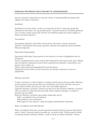 DORACAKU PËR PËRGATITJEN E PROVIMIT TË JURISPRUDENCËS


nga ana e pronarit të mëparshëm, por nga akti i blerjes në ankandin publik, kjo paraqet fitim
origjiner të së drejtës së pronësisë.

Konfiskimi

Konfiskimi do të thotë marrje e sendeve pa kompensim në bazë të dispozitave penale dhe
administrative dhe kalimi i tyre nga pronësia private në pronësi shtetërore. Konfiskimi gjithmonë
vjen si rezultat i ndonjë vepre penale. Në këtë rast konfiskimi paraqet një mënyrë origjinere të
fitimit të pronësisë shtetërore.

Nacionalizimi

Nacionalizimi, gjithashtu, është kalim i pronës private mbi sendet e caktuara në pronësi
shtetërore. Nacionalizimi është marrje e pasurisë, zakonisht me kompensim, derisa konfiskimi
bëhet pa kompensim.

Shpronësimi (Eksproprijimi)

Shpronësimi është kalim i pronës private në atë shtetërore, në interes të përgjithshëm dhe me
kompensim.
Interesi i përgjithshëm për të cilën mund të bëhet shpronësimi është kuptim mjaft i gjerë. Mirëpo,
sipas një dispozite, shpronësimi mund të bëhet veçanërisht për ndërtimin e hekurudhave, aero-
porteve, urave, rrugëve, etj.
Objekt i shpronësimit janë paluajtshmëritë në pronësi private.
Shpronësimi mund të bëhet në dobi të personave që ushtrojnë veprimtari me interes të
përgjithshëm.


Mbrojtja e pronësisë

E drejta e pronësisë, si e drejtë subjektive e karakterit absolut, gëzon mbrojtje juridike. Mbrojtja e
pronësisë paraqet njërën nga mbrojtjet më të rëndësishme, për të cilën nuk është i interesuar
vetëm individi, titullari i pronësisë, por edhe vetë sistemi juridik (ligjvënës).
Ligjvënësi mbrojtjen e pronësisë e garanton me aktet më të larta shtetërore. Mbrojtja e pronësisë
është me rëndësi të veçantë për çdo rend juridik. Shteti mundëson mbrojtjen e së drejtës së
pronësisë nga çdo shkelje.
Paditë për mbrojtjen e pronësisë, sipas ndarjes tradicionale, janë tri:
- Padia e reivindikimit (Actio reivindicatio);
- Padia publiciane (Actio publiciana);
- Padia negatore (Actio negatoria - padia për pengim, përkatësisht për shqetësim).

Padia e reivindikimit (Actio Reivindicatio)

Padia e reivindikimit është padi e pronarit joposedues kundër poseduesit jopronar, duke kërkuar
nga ky i fundit t’i dorëzojë sendin në posedim ose, siç thuhet në ligj: “Pronari mund të kërkojë
me padi nga mbajtësi (nëdorësi), kthimin e sendit të caktuar në mënyrë individuale”. Pronari

                                                      328
 