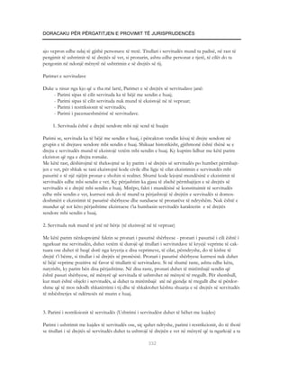 DORACAKU PËR PËRGATITJEN E PROVIMIT TË JURISPRUDENCËS


ajo vepron edhe ndaj të gjithë personave të tretë. Titullari i servitudës mund ta padisë, në rast të
pengimit të ushtrimit të së drejtës së vet, si pronarin, ashtu edhe personat e tjerë, të cilët do ta
pengonin në ndonjë mënyrë në ushtrimin e së drejtës së tij.

Parimet e servitudave

Duke u nisur nga kjo që u tha më lartë, Parimet e së drejtës së servitudave janë:
    - Parimi sipas të cilit servituda ka të bëjë me sendin e huaj;
    - Parimi sipas të cilit servituda nuk mund të ekzistojë në të vepruar;
    - Parimi i restriksionit të servitudës;
    - Parimi i pacenueshmërisë së servitudave.

     1. Servituda është e drejtë sendore mbi një send të huajin

Parimi se, servituda ka të bëjë me sendin e huaj, i përcakton vendin kësaj të drejte sendore në
grupin e të drejtave sendore mbi sendin e huaj. Shikuar historikisht, gjithmonë është thënë se e
drejta e servitudës mund të ekzistojë vetëm mbi sendin e huaj. Ky kuptim lidhur me këtë parim
ekziston që nga e drejta romake.
Me këtë rast, dëshirojmë të theksojmë se ky parim i së drejtës së servitudës po humbet përmbajt-
jen e vet, për shkak se tani ekzistojnë kode civile dhe ligje të cilat ekzistimin e servitutdës mbi
pasuritë e të një njëjtit pronar e shohin si realitet. Shumë kode lejojnë mundësinë e ekzistimit të
servitudës edhe mbi sendin e vet. Ky përjashtim ka gjasa të zbehë përmbajtjen e së drejtës së
servitudës si e drejtë mbi sendin e huaj. Mirëpo, fakti i mundësisë së konstituimit të servitudës
edhe mbi sendin e vet, kurrsesi nuk do të mund ta përjashtojë të drejtën e servitudës si domos-
doshmëri e ekzistimit të pasurisë shërbyese dhe sunduese të pronarëve të ndryshëm. Nuk është e
mundur që sot këto përjashtime ekzistuese t’ia humbasin servitudës karakterin e së drejtës
sendore mbi sendin e huaj.

2. Servituda nuk mund të jetë në bërje (të ekzistojë në të vepruar)

Me këtë parim nënkuptojmë faktin se pronari i pasurisë shërbyese - pronari i pasurisë i cili është i
ngarkuar me servitudën, duhet vetëm të durojë që titullari i servitutdave të kryejë veprime të cak-
tuara ose duhet të heqë dorë nga kryerja e disa veprimeve, të cilat, përndryshe, do të kishte të
drejtë t’i bënte, si titullar i së drejtës së pronësisë. Pronari i pasurisë shërbyese kurrsesi nuk duhet
të bëjë veprime pozitive në favor të titullarit të servitudave. Si në shumë raste, ashtu edhe këtu,
natyrisht, ky parim bën disa përjashtime. Në disa raste, pronari duhet të mirëmbajë sendin që
është pasuri shërbyese, në mënyrë që servituda të ushtrohet në mënyrë të rregullt. Për shembull,
kur muri është objekt i servitudës, ai duhet ta mirëmbajë atë në gjendje të rregullt dhe të përdor-
shme që të mos ndodh shkatërrimi i tij dhe të shkaktohet kështu shuarja e së drejtës së servitudës
të mbështetjes së ndërtesës në murin e huaj.


3. Parimi i restriksionit të servitudës (Ushtrimi i servitudëst duhet të bëhet me kujdes)

Parimi i ushtrimit me kujdes të servitudës ose, siç quhet ndryshe, parimi i restrikcionit, do të thotë
se titullari i së drejtës së servitudës duhet ta ushtrojë të drejtën e vet në mënyrë që ta ngarkojë a ta

                                                       332
 