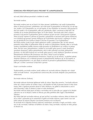 DORACAKU PËR PËRGATITJEN E PROVIMIT TË JURISPRUDENCËS


një send, duke kufizuar pronësinë e titullarit të sendit.

Servitudat sendore

Servitudat sendore janë ato në bazë të të cilave pronari i përditshëm i një sendi të paluajtshëm
duhet të durojë që pronari i përditshëm i një sendi tjetër të paluajtshëm të shfrytëzojë, në një kup-
tim, sendin e tij të paluajtshëm ose, në një kuptim, të mos shërbehet në interesin e këtij pronari të
dytë më sendin e vet të paluajtshëm, edhe pse, përndryshe, është i autorizuar ta bëjë këtë. Në
vazhdim do të citojmë përkufizimin ligjor, në të cilin thuhet: “Servituda reale është e drejtë e
pronarit të një pasurie të paluajtshme (prona sunduese) që për nevojat e kësaj pasurie të paluajt-
shëm të kryejë veprime të caktuara në pasurinë e paluajtshme të pronarit tjetër (prona shërbyese)
ose të kërkojë nga pronari i pronës shërbyese që të përmbahet nga kryerja e veprimeve të caktu-
ara, që përndryshe do të kishte të drejtë t’i kryente në pasurinë e vet të paluajtshme”.
Servituda sendore (reale) ka për objekt gjithmonë sendet e paluajtshme dhe, në këtë mënyrë,
parimisht, krijon lidhje të përhershme midis dy sendeve të paluajtshme. Prandaj, edhe te servituda
sendore marrëdhënia juridike ekziston midis pronarëve të përditshëm të dy sendeve të paluajt-
shme. Në këto raste, paluajtshmëria e titullarit të servitudës quhet pasuri (e mirë) dominuese
(praedium dominans), ndërsa paluajtshmëria, mbi të cilën ushtrohet servituda, përkatësisht
pronësia e të cilit është kufizuar me servitudë quhet pasuri (e mirë) shërbyese (praedium serviens).
Paluajtshmëria shërbyese dhe dominuese nuk është e thënë të jenë në fqinjësi.
Servitudat, pronarit të paluajtshmërisë dominuese i lejojnë që, në një mënyrë, ta përdorë paluajt-
shmërinë shërbyese ose ia ndalojnë pronarit të paluajtshmërisë shërbyese që, në një kuptim, ta
përdorë paluajtshmërinë e vet, për shkak të interesit të pronarit të paluajtshmërisë dominuese,
edhe pse ai është i autorizuar ta bëjë këtë si pronar.

Llojet e servitudave sendore

Tradicionalisht, servitudat sendore (reale) ndahen në: servituda tokësore (shprehje më e drejtë
është servitudë fushore - iura praediorum rusticorum) dhe servituda shtëpiake (iura praediorum
urbanorum).

Servitudat tokësore (fushore)

Servitudat tokësore ekzistojnë gjithmonë midis dy tokave. Sipas disa autorëve, “servituda tokësore
është një e drejtë sendore në sendin e huaj, e cila krijohet në dobi të pronarit aktual të tokës dom-
inante, duke e ngarkuar pronarin aktual të tokës shërbyese, me qëllim të shfrytëzimit sa më të
mirë ekonomik, si dhe të shtimit të vlerës së tokës dominante”.
Servitudat tokësore bëjnë pjesë në llojin e servitudave më të vjetra dhe ato i gjejmë në të drejtën
zakonore ose në të drejtën e lashtë të shkruar, pra duke përfshirë edhe Ligjin e Dymbëdhjetë
Tabelave.
Kur bëhet fjalë për servitudat tokësore, që janë një lloj i servitudave tokësore, duhet të thuhet sër-
ish se është e pamundur që të numërohen të gjitha servitudat tokësore, sepse numri i tyre nuk
është caktuar në mënyrë taksative (servitutum numerus non est klausus).
Si servituda më të shpeshta fushore (tokësore) numërohen: servituda e rrugës, servituda e nxjer-
rjes së ujit, servituda e kullotjes së kafshëve në tokën e huaj, servituda e nxjerrjes së rërës, prerjes
së drunjve etj.

                                                       334
 