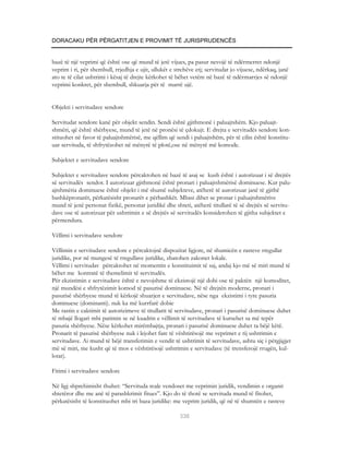 DORACAKU PËR PËRGATITJEN E PROVIMIT TË JURISPRUDENCËS


bazë të një veprimi që është ose që mund të jetë vijues, pa pasur nevojë të ndërmerret ndonjë
veprim i ri, për shembull, rrjedhja e ujit, ullukët e strehëve etj; servitudat jo vijuese, ndërkaq, janë
ato te të cilat ushtrimi i kësaj të drejte kërkohet të bëhet vetëm në bazë të ndërmarrjes së ndonjë
veprimi konkret, për shembull, shkuarja për të marrë ujë.


Objekti i servitudave sendore

Servitudat sendore kanë për objekt sendin. Sendi është gjithmonë i paluajtshëm. Kjo paluajt-
shmëri, që është shërbyese, mund të jetë në pronësi të çdokujt. E drejta e servitudës sendore kon-
stituohet në favor të paluajtshmërisë, me qëllim që sendi i paluajtshëm, për të cilin është konstitu-
uar servituda, të shfrytëzohet në mënyrë të plotë,ose në mënyrë më komode.

Subjektet e servitudave sendore

Subjektet e servitudave sendore përcaktohen në bazë të asaj se kush është i autorizuar i së drejtës
së servitudës sendor. I autorizuar gjithmonë është pronari i paluajtshmërisë dominuese. Kur palu-
ajtshmëria dominuese është objekt i më shumë subjekteve, atëherë të aurorizuar janë të gjithë
bashkëpronarët, përkatësisht pronarët e përbashkët. Mbasi dihet se pronar i paluajtshmërive
mund të jenë personat fizikë, personat juridikë dhe shteti, atëherë titullarë të së drejtës së servitu-
dave ose të autorizuar për ushtrimin e së drejtës së servitudës konsiderohen të gjitha subjektet e
përmendura.

Vëllimi i servitudave sendore

Vëllimin e servitudave sendore e përcaktojnë dispozitat ligjore, në shumicën e rasteve rregullat
juridike, por në mungesë të rregullave juridike, zbatohen zakonet lokale.
Vëllimi i servitudav përcaktohet në momentin e konstituimit të saj, andaj kjo më së miri mund të
bëhet me kontratë të themelimit të servitudës.
Për ekzistimin e servitudave është e nevojshme të ekzistojë një dobi ose të paktën një komoditet,
një mundësi e shfrytëzimit komod të pasurisë dominuese. Në të drejtën moderne, pronari i
pasurisë shërbyese mund të kërkojë shuarjen e servitudave, nëse nga ekzistimi i tyre pasuria
dominuese (dominanti). nuk ka më kurrfarë dobie
Me rastin e caktimit të autorizimeve të titullarit të servitudave, pronari i pasurisë dominuese duhet
të mbajë llogari mbi parimin se në kuadrin e vëllimit të servitudave të kursehet sa më tepër
pasuria shërbyese. Nëse kërkohet mirëmbajtja, pronari i pasurisë dominuese duhet ta bëjë këtë.
Pronarit të pasurisë shërbyese nuk i lejohet fare të vështirësojë me veprimet e tij ushtrimin e
servitudave. Ai mund të bëjë transferimin e vendit të ushtrimit të servitudave, ashtu siç i përgjigjet
më së miri, me kusht që të mos e vështirësojë ushtrimin e servitudave (të trensferojë rrugën, kul-
lotat).

Fitimi i servitudave sendore

Në ligj shprehimisht thuhet: “Servituda reale vendoset me veprimin juridik, vendimin e organit
shtetëror dhe me anë të parashkrimit fitues”. Kjo do të thotë se servituda mund të fitohet,
përkatësisht të konstituohet mbi tri baza juridike: me veprim juridik, që në të shumtën e rasteve

                                                        336
 