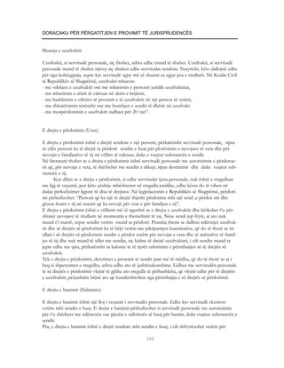DORACAKU PËR PËRGATITJEN E PROVIMIT TË JURISPRUDENCËS


Shuarja e uzufruktit

Uzufrukti, si servitudë personale, siç fitohet, ashtu edhe mund të shuhet. Uzufrukti, si servitudë
personale mund të shuhet njësoj siç shuhen edhe servitudat sendore. Natyrisht, këto dallojnë edhe
për nga kohëzgjatja, sepse kjo servitudë zgjat më së shumti sa zgjat jeta e titullarit. Në Kodin Civil
të Republikës së Shqipërisë, uzufrukti mbaron:
- me vdekjen e uzufruktit ose me mbarimin e personit juridik uzufruktitar,
- me mbarimin e afatit të caktuar në aktin e krijimit,
- me bashkimin e cilësive të pronarit e të uzufruktit në një person të vetëm,
- me shkatërrimin tërësisht ose me humbjen e sendit të dhënë në uzufrukt.
- me mospërdorimin e usufruktit radhazi për 20 vjet”.


E drejta e përdorimit (Usus)

E drejta e përdorimit është e drejtë sendore e një personi, përkatësisht servitudë personale, sipas
së cilës personi ka të drejtë ta përdorë sendin e huaj për plotësimin e nevojave të veta dhe për
nevojat e familjarëve të tij në vëllim të caktuar, duke e ruajtur substancën e sendit.
Në literaturë thuhet se e drejta e përdorimit është servitudë personale me autorizimin e përdorue-
sit që, për nevojat e veta, të shërbehet me sendin e dikujt, sipas destinimit dhe duke ruajtur sub-
stancën e tij.
       Kur dihet se e drejta e përdorimit, si edhe servitudat tjera personale, nuk është e rregulluar
me ligj të veçantë, por këto çështje mbështeten në rregulla juridike, edhe këstu do të vihen në
dukje përkufizimet ligjore të disa të drejtave. Në legjislacionin e Republikës së Shqipërisë, përdori-
mi përkufizohet: “Personi që ka një të drejtë thjesht përdorimi mbi një send ,e përdor atë dhe
gëzon frutet e tij në masën që ka nevojë për vete e për familjen e tij”.
E drejta e përdorimit është e vëllimit më të ngushtë se e drejta e uzufruktit dhe kërkohet t’u për-
shtatet nevojave të titullarit në momentin e themelimit të saj. Nëse sendi jep fryte, ai ato nuk
mund t’i marrë, sepse sendin vetëm mund ta përdorë. Prandaj themi se dallimi ndërmjet uzufruk-
tit dhe së drejtës së përdorimit ka të bëjë vetëm me pikëpamjen kuantitative, që do të thotë se tit-
ullari i së drejtës së përdorimit sendin e përdor vetëm për nevojat e veta dhe të anëtarëve të famil-
jes së tij dhe nuk mund të sillet me sendin, siç kishte të drejtë uzufruktari, i cili sendin mund ta
jepte edhe me qira, përkatësisht ta kalonte te të tjerët ushtrimin e përmbajtjes së të drejtës së
uzufruktit.
Tek e drejta e përdorimit, detyrimet e pronarit të sendit janë më të mëdha, që do të thotë se ai i
heq si shpenzimet e rregullta, ashtu edhe ato të jashtëzakonshme. Lidhur me servitudën personale
të së drejtës e përdorimit vlejnë të gjitha ato rregulla të përbashkëta, që vlejnë edhe për të drejtën
e uzufruktit; përjashtim bëjnë ato që kundërshtohen nga përmbajtja e së drejtës së përdorimit.

E drejta e banimit (Habitatio)

E drejta e banimit është një lloj i veçantë i servitudës personale. Edhe kjo servitudë ekziston
vetëm mbi sendin e huaj. E drejta e banimit përkufizohet si servitudë personale me autorizimin
për t’u shërbyer me ndërtesën ose pjesën e ndërtesës së huaj për banim, duke ruajtur substancën e
sendit.
Pra, e drejta e banimit është e drejtë sendore mbi sendin e huaj, i cili shfrytëzohet vetëm për

                                                      340
 