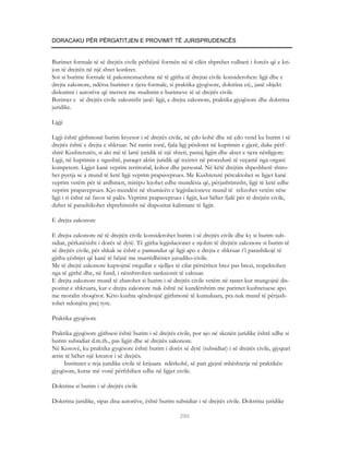 DORACAKU PËR PËRGATITJEN E PROVIMIT TË JURISPRUDENCËS


Burimet formale të së drejtës civile përbëjnë formën në të cilën shprehet vullneti i forcës që e kri-
jon të drejtën në një shtet konkret.
Sot si burime formale të pakontestueshme në të gjitha të drejtat civile konsiderohen: ligji dhe e
drejta zakonore, ndërsa burimet e tjera formale, si praktika gjyqësore, doktrina etj., janë objekt
diskutimi i autorëve që merren me studimin e burimeve të së drejtës civile.
Burimet e së drejtës civile zakonisht janë: ligji, e drejta zakonore, praktika gjyqësore dhe doktrina
juridike.

Ligji

Ligji është gjithmonë burim kryesor i së drejtës civile, në çdo kohë dhe në çdo vend ku burim i së
drejtës është e drejta e shkruar. Në rastin tonë, fjala ligj përdoret në kuptimin e gjerë, duke përf-
shirë Kushtetutën, si akt më të lartë juridik të një shteti, pastaj ligjin dhe aktet e tjera nënligjore.
Ligji, në kuptimin e ngushtë, paraqet aktin juridik që nxirret në procedurë të veçantë nga organi
kompetent. Ligjet kanë veprim territorial, kohor dhe personal. Në këtë drejtim shpeshherë shtro-
het pyetja se a mund të ketë ligji veprim prapaveprues. Me Kushtetutë përcaktohet se ligjet kanë
veprim vetëm për të ardhmen, mirëpo lejohet edhe mundësia që, përjashtimisht, ligji të ketë edhe
veprim prapaveprues. Kjo mundësi në shumicën e legjislacioneve mund të relizohet vetëm nëse
ligji i ri është në favor të palës. Veprimi prapaveprues i ligjit, kur bëhet fjalë për të drejtën civile,
duhet të parashikohet shprehimisht në dispozitat kalimtare të ligjit.

E drejta zakonore

E drejta zakonore në të drejtën civile konsiderohet burim i së drejtës civile dhe ky si burim sub-
sidiar, përkatësisht i dorës së dytë. Të gjitha legjislacionet e njohin të drejtën zakonore si burim të
së drejtës civile, për shkak se është e pamundur që ligji apo e drejta e shkruar t’i parashikojë të
gjitha çështjet që kanë të bëjnë me marrëdhëniet jurudiko-civile.
Me të drejtë zakonore kuptojmë rregullat e sjelljes të cilat përsëriten brez pas brezi, respektohen
nga të gjithë dhe, në fund, i nënshtrohen sanksionit të caktuar.
E drejta zakonore mund të zbatohet si burim i së drejtës civile vetëm në rastet kur mungojnë dis-
pozitat e shkruara, kur e drejta zakonore nuk është në kundërshtim me parimet kushtetuese apo
me moralin shoqëror. Këto kushte qëndrojnë gjithmonë të kumuluara, pra nuk mund të përjash-
tohet ndonjëra prej tyre.

Praktika gjyqësore

Praktika gjyqësore gjithsesi është burim i së drejtës civile, por ajo në skenën juridike është edhe si
burim subsidiar d.m.th., pas ligjit dhe së drejtës zakonore.
Në Kosovë, ku praktika gyqësore është burim i dorës së dytë (subsidiar) i së drejtës civile, gjyqtari
arrin të bëhet një kreator i së drejtës.
     Institutet e reja juridike civile të krijuara ndërkohë, së pari gjejnë mbështetje në praktikën
gjyqësore, kurse më vonë përfshihen edhe në ligjet civile.

Doktrina si burim i së drejtës civile

Doktrina juridike, sipas disa autorëve, është burim subsidiar i së drejtës civile. Doktrina juridike

                                                        290
 