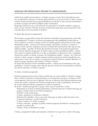 DORACAKU PËR PËRGATITJEN E PROVIMIT TË JURISPRUDENCËS


juridik (bazë juridike) për themelimin e së drejtës së pengut të dorës. Këtu është fjala për rastet
kur, me plotësimin e kushteve të caktuara, ligji konsideron se në atë rast ekziston e drejta e pengut
të dorës. Kushtet për këtë lloj të pengut parashikohen me ligj dhe në këto raste për konstituimin e
së drejtës së pengut nuk kërkohet pëlqimi i palëve kontraktuese.
Pengu ligjor zbatohet po qe se janë plotësuar disa prej kritereve që lindin të drejtën e pengut të
dorës, siç janë: ekzistimi i kërkesës së caktuar, sendi që lihet peng duhet të jetë në pronësi të deb-
itorit dhe duhet të jetë në posedim të kreditorit.

Të drejtat dhe detyrimet e pengmarrësit

Me kontratën e pengut lindin të drejta dhe detyrime të ndërsjella si për pengmarrësin, ashtu edhe
për pengdhënësin. Të drejtat e detyrimet për pengmarrësin dhe pengdhënësin lindin edhe me
rastin e krijimit të së drejtës së pengut në bazë të vendimit gjyqësor, përkatësisht në bazë të ligjit.
Marrëdhënia juridike - sendore që konstituon krijimin, ndryshimin a shuarjen e së drejtës së
pengut të dorës, natyrisht, nënkupton një tërësi të drejtash dhe detyrimesh që dalin nga kjo mar-
rëdhënie juridiko - specifike. Të drejtat dhe detyrimet ekzistojnë si për kreditorin pengmarrës,
ashtu edhe për debitorin pengmarrës. Të drejtat e palëve në këtë marrëdhënie juridiko - sendore
kanë veprim të fuqishëm juridik dhe, si të tilla, ato përmbahen në dispozitat të cilat e rregullojnë
institucionin juridik të së drejtës së pengut. Në marrëdhënien juridiko – sendore, në të cilën kon-
stituohet e drejta e pengut, si subjekte paraqiten kreditori pengmarrës, debitori pengdhënës, por
edhe personi i tretë, i cili e lë sendin e vet peng për të siguruar kërkesën e debitorit. Realizmi i së
drejtës së pengut nënkupton edhe kalimin e një kohe të caktuar.
Të drejtat dhe detyrimet në këtë marrëdhënie juridiko - sendore janë të kushtëzuara si për nga
përmbajtja e së drejtë së pengut, ashtu edhe për nga ecja e kohës deri në përmbushjen e kërkesës
apo deri në realizimin e së drejtës së pengut.

Të drejtat e kreditorit pengmarrës

Kreditori pengmarrës gëzon disa të drejta, që dalin nga vetë natyra juridike e së drejtës së pengut.
Këto të drejta e kanë bazën në dispozitat ligjore ose në dispozitat kontraktore. Të drejtat e kredi-
torit pengmarrës, edhe pse janë të ngjashme, nuk janë të njëjta kur është fjala për kreditorin peng-
marrës mbi sendin e luajtshëm dhe kreditorin pengmarrës të sendit të paluajtshëm. Në këtë rast
do të bëhet fjalë për kreditorin pengmarrës të sendeve të luajtshme.
Të drejtat e kreditorit pengmarrës te pengu i dorës mund të numërohen si vijon:
- Pengmarrësi ka të drejtë të kërkojë përmbushjen e detyrimit nga vlera e sendit të lënë peng, që
    paraqet të drejtën kryesore të kreditorit pengmarrës;
- Posedimi i sendit të lënë peng;
- E drejta e përparësisë në realizimin e kërkesës;
- Përdorimi dhe mbledhja e fryteve nga sendi i lënë peng, në qoftë se palët janë marrë vesh;
- E drejta për ndërrimin e sendit të lënë peng;
- E drejta e kalimit të së drejtës së pengut;
- E drejta e mbrojtjes - paraqitjes së padisë (vindicatio pignoris) për kthimin e sendit pengor në
    posedim të kreditorit dhe
- E drejta e shitjes së dhunshme të sendit.

E drejta e pengmarrësit kreditor për realizimin e kërkesës së vet nga vlera e sendit të lënë peng,

                                                       350
 