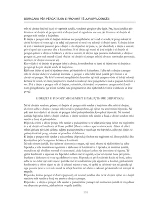 DORACAKU PËR PËRGATITJEN E PROVIMIT TË JURISPRUDENCËS


mbi të drejtat lind në bazë të veprimit juridik, vendimit gjyqësor dhe ligjit. Pra, baza juridike për
fitimin e së drejtës së pengut mbi të drejtat janë të ngjashme me ato për fitimin e së drejtës së
pengut mbi sendet e luajtshme.
E drejta e pengut mbi të drejtat ekziston kur pengdhënësi, në vend të sendit, lë peng ndonjë të
drejtë kërkese të veten që e ka ndaj një personi të tretë ose ndonjë të drejtë tjetër. E drejta duhet
të jetë e karakterit pasuror, pra e drejtë e cila shprehet në para, si, për shembull, e drejta e autorit,
për të qenë ajo e pavarur dhe e kalueshme. Si të drejta që mund të jenë objekt i së drejtës së
pengut quhen: e drejta e kërkesës, e drejta e autorit, të drejtat nga pronësia industriale, e drejta e
pengut etj., por nuk mund të jenë objekt i së drejtës së pengut mbi të drejtat: servitudat personale,
sendore, të drejtat statusore etj.
Kur objekt i së drejtës së pengut është e drejta, konsiderohet se kemi të bëjmë me të drejtën e
pengut që ka për objekt sende të luajtshme.
Kërkesat duhet të jenë të tjetërsueshme, përkatësisht të kalueshme. Edhe tek e drejta e pengut
mbi të drejtat duhet të ekzistojë kontrata e pengut, e cila është titull juridik për fitimin e së
drejtës së pengut. Me këtë kontratë pengdhënësi detyrohet që mbi pengmarrësin të kalojë ndonjë
kërkesë të veten, të cilën pengmarrësi mund ta realizojë nëse pengdhënësi nuk e paguan borxhin e
vet. Tek e drejta e pengut mbi të drejtat, zakonisht, ekzistojnë tre persona: pengmarrësi (kredi-
tori), pengdhënësi, (që është borxhli ndaj pengmarrësit dhe njëherësh kreditor i kërkesës së lënë
peng).

           E DREJTA E PENGUT MBI SENDET E PALUAJTSHME (HIPOTEKA)

Në të drejtën sendore, përveç së drejtës së pengut mbi sendet e luajtshme dhe mbi të drejtat,
ekziston edhe e drejta e pengut mbi sendet e paluajtshme, që njihet me emërtimin hipoteka. Në
çdo rast kur objekt i së drejtës së pengut është paluajtshmëria, kjo quhet hipotekë. Në teorinë
juridike hipoteka është e drejtë sendore, e drejtë sendore mbi sendin e huaj, e drejtë sendore mbi
sendin e huaj të paluajtshëm.
Hipoteka është e drejtë pengu mbi sendet e paluajtshme te të cilat lënia peng bëhet me regjistrim-
in e së drejtës së kreditorit në librat publikë (librat e tokave apo intabulacionit - librat të cilat i
mban gjykata për këtë qëllim), ndërsa paluajtshmëria e ngarkuar me hipotekë, edhe pas lënies së
paluajtshmërisë peng, mbetet në posedim të debitorit.
E drejta e pengut mbi sendet e paluajtshme (hipoteka) fitohet me regjistrim në librat publikë dhe
kjo mjafton për t’u siguruar kërkesa e kreditorit.
Në çdo sistem juridik, ku ekziston ekonomia e tregut, një vend shumë të rëdësishëm ka edhe
hipoteka, e cila mundëson sigurimin e kërkesave të kreditorëve. Hipoteka, si instititut juridik,
mundëson një zhvillim normal të ekonomisë, duke krijuar kushte për investime të sigurta. Të
gjithë kreditorët e siguruar me hipotekë ndihen më të sigurtë, sepse u krijohet baza për përm-
bushjen e kërkesave të veta nga debitorët e tyre. Hipoteka si për kreditorët kudo në botë, ashtu
edhe te ne është një ndër mjetet juridike më të rendësishme për sigurimin e kredisë, përkatësisht
kreditorëve u ofron siguri se do t’i kthejnë mjetet e veta, në qoftë se debitori vjen në gjendje që
nga pasuria tjeter e vet nuk mund ta kthejë borxhin në afatin e caktuar, përkatësisht në mënyrë të
rregullt.
Hipoteka, krahas pengut të dorës (pignusit), në teorinë juridike dhe në të drejtën njihet si e drejtë
sendore mbi sendin e huaj me emrin e drejta e pengut.
Hipoteka - e drejta e pengut mbi sendet e paluajtshme paraqet një institucion juridik të rregulluar
me dispozita pozitive, përkatësisht rregulla juridike.

                                                        358
 