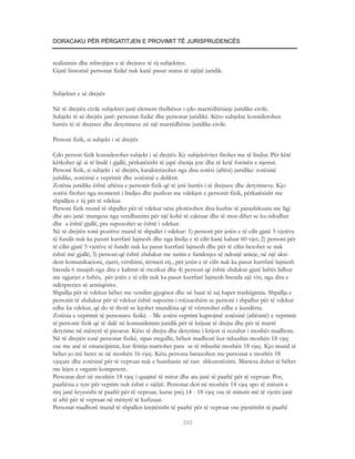 DORACAKU PËR PËRGATITJEN E PROVIMIT TË JURISPRUDENCËS


realizimin dhe mbrojtjen e të drejtave të tij subjektive.
Gjatë historisë personat fizikë nuk kanë pasur status të njëjtë juridik.


Subjektet e së drejtës

Në të drejtën civile subjektet janë element thelbësor i çdo marrëdhënieje juridike-civile.
Subjekt të së drejtës janë: personat fizikë dhe personat juridikë. Këto subjekte konsiderohen
bartës të të drejtave dhe detyrimeve në një marrëdhënie juridike-civile.

Personi fizik, si subjekt i së drejtës

Çdo person fizik konsiderohet subjekt i së drejtës. Ky subjektivitet fitohet me të lindur. Për këtë
kërkohet që ai të lindë i gjallë, përkatësisht të japë shenja jete dhe të ketë formën e njeriut.
Personi fizik, si subjekt i së drejtës, karakterizohet nga disa zotësi (aftësi) juridike: zotësinë
juridike, zotësinë e veprimit dhe zotësinë e deliktit.
Zotësia juridike është aftësia e personit fizik që të jetë bartës i të drejtave dhe detyrimeve. Kjo
zotësi fitohet nga momenti i lindjes dhe pushon me vdekjen e personit fizik, përkatësisht me
shpalljen e tij për të vdekur.
Personi fizik mund të shpallet për të vdekur nëse plotësohen disa kushte të parashikuara me ligj
dhe ato janë: mungesa nga vendbanimi për një kohë të caktuar dhe të mos dihet se ku ndodhet
dhe a është gjallë, pra supozohet se është i vdekur.
Në të drejtën tonë pozitive mund të shpallet i vdekur: 1) personi për jetën e të cilit gjatë 5 vjetëve
të fundit nuk ka pasuri kurrfarë lajmesh dhe nga lindja e të cilit kanë kaluar 60 vjet; 2) personi për
të cilin gjatë 5 vjetëve të fundit nuk ka pasur kurrfarë lajmesh dhe për të cilin besohet se nuk
është më gjallë; 3) personi që është zhdukur me rastin e fundosjes së ndonjë anieje, në një aksi-
dent komunikacioni, zjarri, vërshimi, tërmeti etj., për jetën e të cilit nuk ka pasur kurrfarë lajmesh
brenda 6 muajsh nga dita e kalimit të rrezikut dhe 4) personi që është zhdukur gjatë luftës lidhur
me ngjarjet e luftës, për jetën e të cilit nuk ka pasur kurrfarë lajmesh brenda një viti, nga dita e
ndërprerjes së armiqësive.
Shpallja për të vdekur bëhet me vendim gjyqësor dhe në bazë të saj hapet trashëgimia. Shpallja e
personit të zhdukur për të vdekur është supozim i rrëzueshëm se personi i shpallur për të vdekur
edhe ka vdekur, që do të thotë se lejohet mundësia që të vërtetohet edhe e kundërta.
Zotësia e veprimit të personave fizikë. - Me zotësi veprimi kuptojmë zotësinë (aftësinë) e veprimit
të personit fizik që të dalë në komunikimin juridik për të krijuar të drejta dhe për të marrë
detyrime në mënyrë të pavarur. Këto të drejta dhe detyrime i krijon si rezultat i moshës madhore.
Në të drejtën tonë personat fizikë, sipas rregullit, bëhen madhorë kur mbushin moshën 18 vjeç
ose me anë të emancipimit, kur fëmija martohet para se të mbushë moshën 18 vjeç. Kjo mund të
bëhet jo më heret se në moshën 16 vjeç. Këta persona barazohen me personat e moshës 18
vjeçare dhe zotësinë për të vepruar nuk e humbasin në rast shkurorëzimi. Martesa duhet të bëhet
me lejen e organit kompetent.
Personat deri në moshën 18 vjeç i quajmë të mitur dhe ata janë të paaftë për të vepruar. Por,
paaftësia e tyre për veprim nuk është e njëjtë. Personat deri në moshën 14 vjeç apo të miturit e
rinj janë kryesisht të paaftë për të vepruar, kurse prej 14 - 18 vjeç ose të miturit më të vjetër janë
të aftë për të vepruar në mënyrë të kufizuar.
Personat madhorë mund të shpallen krejtësisht të paaftë për të vepruar ose pjesërisht të paaftë

                                                       292
 