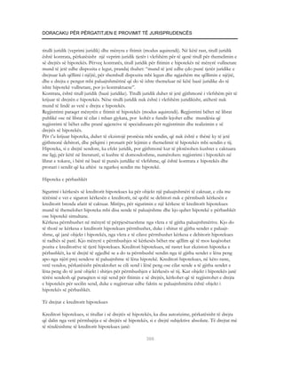 DORACAKU PËR PËRGATITJEN E PROVIMIT TË JURISPRUDENCËS


titulli juridik (veprimi juridik) dhe mënyra e fitimit (modus aquirendi). Në këtë rast, titull juridik
është kontrata, përkatësisht një veprim juridik tjetër i vlefshëm për të qenë titull për themelimin e
së drejtës së hipotekës. Përveç kontratës, titull juridik për fitimin e hipotekës në mënyrë vullnetare
mund të jetë edhe dispozita e legut, prandaj thuhet: “mund të jetë edhe çdo punë tjetër juridike e
drejtuar kah qëllimi i njëjtë, për shembull dispozita mbi legun dhe ngjashëm me qëllimin e njëjtë,
dhe e drejta e pengut mbi paluajtshmërinë që do të ishte themeluar në këtë bazë juridike do të
ishte hipotekë vullnetare, por jo kontraktuese”.
Kontrata, është titull juridik (bazë juridike). Titulli juridik duhet të jetë gjithmonë i vlefshëm për të
krijuar të drejtën e hipotekës. Nëse titulli juridik nuk është i vlefshëm juridikisht, atëherë nuk
mund të lindë as vetë e drejta e hipotekës.
Regjistrimi paraqet mënyrën e fitimit të hipotekës (modus aquirendi). Regjistrimi bëhet në librat
publikë ose në librat të cilat i mban gjykata, por kohët e fundit lejohet edhe mundësia që
regjistrimi të bëhet edhe pranë agjencive të specializuara për regjistrimin dhe realizimin e së
drejtës së hipotekës.
Për t’u krijuar hipoteka, duhet të ekzistojë pronësia mbi sendin, që nuk është e thënë ky të jetë
gjithmonë debitori, dhe pëlqimi i pronarit për lejimin e themelimit të hipotekës mbi sendin e tij.
Hipoteka, si e drejtë sendore, ka efekt juridik, por gjithmonë kur të plotësohen kushtet e caktuara
me ligj; për këtë në literaturë, si kushte të domosdoshme, numërohen: regjistrimi i hipotekës në
librat e tokave, i bërë në bazë të punës juridike të vlefshme, që është kontrata e hipotekës dhe
pronari i sendit që ka aftësi ta ngarkoj sendin me hipotekë.

Hipoteka e përbashkët

Sigurimi i kërkesës së kreditorit hipotekues ka për objekt një paluajtshmëri të caktuar, e cila me
tërësinë e vet e siguron kërkesën e kreditorit, në qoftë se debitori nuk e përmbush kërkesën e
kreditorit brenda afatit të caktuar. Mirëpo, për sigurimin e një kërkese të kreditorit hipotekues
mund të themelohet hipoteka mbi disa sende të paluajtshme dhe kjo quhet hipotekë e përbashkët
ose hipotekë simultane.
Kërkesa përmbushet në mënyrë të përpjesëtueshme nga vlera e të gjitha paluajtshmërive. Kjo do
të thotë se kërkesa e kreditorit hipotekues përmbushet, duke i shitur të gjitha sendet e paluajt-
shme, që janë objekt i hipotekës, nga vlera e të cilave përmbushet kërkesa e debitorit hipotekues
të radhës së parë. Kjo mënyrë e përmbushjes së kërkesës bëhet me qëllim që të mos keqësohet
pozita e kreditorëve të tjerë hipotekues. Kreditori hipotekues, në rastet kur ekziston hipoteka e
përbashkët, ka të drejtë të zgjedhë se a do ta përmbushë sendin nga të gjitha sendet e lëna peng
apo nga njëri prej sendeve të paluajtshme të lëna hipotekë. Kreditori hipotekues, në këto raste,
vetë vendos, përkatësisht përcaktohet se cili send i lënë peng ose cilat sende a të gjitha sendet e
lëna peng do të jenë objekt i shitjes për përmbushjen e kërkesës së tij. Kur objekt i hipotekës janë
tërësi sendesh që paraqiten si një send për fitimin e së drejtës, kërkohet që të regjistrohet e drejta
e hipotekës për secilin send, duke e regjistruar edhe faktin se paluajtshmëria është objekt i
hipotekës së përbashkët.

Të drejtat e kreditorit hipotekues

Kreditori hipotekues, si titullar i së drejtës së hipotekës, ka disa autorizime, përkatësisht të drejta
që dalin nga vetë përmbajtja e së drejtës së hipotekës, si e drejtë subjektive absolute. Të drejtat më
të rëndësishme të kreditorit hipotekues janë:

                                                        366
 