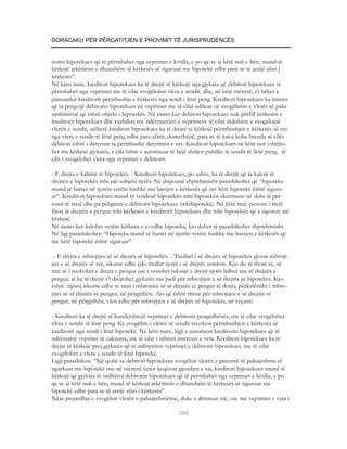 DORACAKU PËR PËRGATITJEN E PROVIMIT TË JURISPRUDENCËS


itorin hipotekues që të përmbahet nga veprimet e kvtilla, e po qe se ai këtë nuk e bën, mund të
kërkojë arkëtimin e dhunshëm të kërkesës së siguruar me hipotekë edhe para se të arrijë afati i
kërkesës”.
Në këto raste, kreditori hipotekues ka të drejtë të kërkojë nga gjykata që debitori hipotekues të
përmbahet nga veprimet me të cilat zvogëlohet vlera e sendit, dhe, në këtë mënyrë, t’i bëhet e
pamundur kreditorit përmbushja e kërkesës nga sendi i lënë peng. Kreditori hipotekues ka interes
që ta pengojë debitorin hipotekues në veprimet me të cilat ndikon në zvogëlimin e vlerës së palu-
ajtshmërisë që është objekt i hipotekës. Në rastet kur debitori hipotekues nuk përfill kërkesën e
kreditorit hipotekues dhe vazhdon me ndërmarrjen e veprimeve të cilat dukshëm e zvogëlojnë
vlerën e sendit, atëherë kreditori hipotekues ka të drejtë të kërkojë përmbushjen e kërkesës së vet
nga vlera e sendit të lënë peng edhe para afatit, domethënë, para se të kaloj koha brenda së cilës
debitori është i detyruar ta përmbushë detyrimin e vet. Kreditori hipotekues në këtë rast i drejto-
het me kërkesë gjykatës, e cila është e autorizuar të bëjë shitjen publike të sendit të lënë peng, të
cilit i zvogëlohet vlera nga veprimet e debitorit.

- E drejta e kalimit të hipotekës. - Kreditori hipotekues, po ashtu, ka të drejtë që ta kalojë të
drejtën e hipotekës mbi një subjekt tjetër. Në dispozitë shprehimisht parashikohet që “hipoteka
mund të bartet në tjetrin vetëm bashkë me bartjen e kërkesës që me këtë hipotekë është siguru-
ar”. Kreditori hipotekues mund të vendosë hipotekën mbi hipotekën ekzistuese në dobi të per-
sonit të tretë dhe pa pëlqimin e debitorit hipotekues (mbihipoteka). Në këtë rast, personi i tretë
fiton të drejtën e pengut mbi kërkesën e kreditorit hipotekues dhe mbi hipotekën që e sigoron atë
kërkesë.
Në rastet kur kalohet vetëm kërkesa e jo edhe hipoteka, kjo duhet të parashikohet shprehimisht.
Në ligj parashikohet: “Hipoteka mund të bartet në tjetrin vetëm bashkë me bartjen e kërkesës që
me këtë hipotekë është siguruar”.

 - E drejta e mbrojtjes së së drejtës së hipotekës. - Titullari i së drejtës së hipotekës gëzon mbrojt-
jen e së drejtës së vet, sikurse edhe çdo titullar tjetër i së drejtës sendore. Kjo do të thotë se, në
rast se i mohohet e drejta e pengut ose i cenohet ndonjë e drejtë tjetër lidhur me të drejtën e
pengut, ai ka të drejtë t’i drejtohet gjykatës me padi për mbrojtjen e së drejtës së hipotekës. Kjo
është njësoj sikurse edhe te rasti i mbrojtjes së së drejtës së pengut të dorës, përkatësisht i mbro-
jtjes së së drejtës së pengut, në përgjithësi. Ajo që është thënë për mbrojtjen e së drejtës së
pengut, në përgjithësi, vlen edhe për mbrojtjen e së drejtës së hipotekës, në veçanti.

- Kreditori ka të drejtë të kundërshtojë veprimet e debitorit pengëdhënës, me të cilat zvogëlohet
vlera e sendit të lënë peng. Ky zvogëlim i vlerës së sendit rrezikon përmbushjen e kërkesës së
kreditorit nga sendi i lënë hipotekë. Në këto raste, ligji e autorizon kreditorin hipotekues që të
ndërmarrë veprime të caktuara, me të cilat i mbron interesat e veta. Kreditori hipotekues ka të
drejtë të kërkojë prej gjykatës që të ndërpriten veprimet e debitorit hipotekues, me të cilat
zvogëlohet e vlera e sendit të lënë hipotekë.
Ligji parashikon: “Në qoftë se debitori hipotekues zvogëlon vlerën e pasurisë së paluajtshme të
ngarkuar me hipotekë ose në mënyrë tjetër keqëson gjendjen e saj, kreditori hipotekues mund të
kërkojë që gjykata të urdhëroj debitorin hipotekues që të përmbahet nga veprimet e këtilla, e po
qe se ai këtë nuk e bën, mund të kërkojë arkëtimin e dhunshëm të kërkesës së siguruar me
hipotekë edhe para se të arrijë afati i kërkesës”.
Nëse prejardhja e zvogëlon vlerën e paluajtshmërisë, duke e dëmtuar atë, ose me veprimet e veta i

                                                       368
 