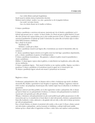 E drejta civile


     - kur i është dhënë sendi për huapërdorje.
Sendi mund të mbahet derisa të plotësohet detyrimi.
Debitori mnd ta kthejë sendin e vet, nëse garantohet se do të paguhet kërkesa:
     - kur sendi i nevojitet shumë,
     - kur e ka vlerën shumë më të madhe se kërkesa.

E drejta e parablerjes

E drejta e parablerjes e autorizon një person, (personin që e ka të drejtën e parablerjes), që të
kërkojë nga pronari, kur ai vendos ta shesë sendin, t’ia ofrojë atë para të gjithë blerësve të tjerë
dhe nëse pronari nuk vepron kështu, por ia shet sendin personit të tretë. E drejta e parablerjes e
autorizon parablerësin të kërkojë që sendi t’i dorëzohet me çmim dhe në kushtet sipas të cilave
është lidhur kontrata e shitblerjes.
Kjo e drejtë ka dy pjesë:
    - Parablerjen dhe
    - Kthimin e sendit për ta blerë.
E drejta e parablerjes mund të jetë ligjore dhe e kontraktuar; ajo mund të themelohet edhe me
testament.
E drejta e parablerjes ligjore ekziston në të gjitha rastet kur këtë ligji e parashikon shprehimisht,
p.sh., e drejta e parablerjes së pjesëve të bashkëpronësisë.
E drejta e parablerjes kontraktuese.- Me pajtimin e vullnetit të palëve mund të parashikohet e
drejta e parablerjes.
Dallimi.- E drejta ligjore vepron ndaj të gjithëve, si ndaj blerësit me keqëbesim, ashtu edhe ndaj
atij me mirëbesim.
E drejta e parablerjes ligjore.- Nuk mund të kalohet as me veprime juridike. Zgjatja e saj është e
pacaktuar. E drejta e parablerjes së kontraktuar mund të zgjasë më së shumti pesë vjet.
Të drejtat e parablerjes ligjore askush nuk mund t’i përjashtojë me kontratë.



Regjistrat e tokave

Evidencimi i paluajtshmërive dhe i të drejtave mbi to është e kushtëzuar nga niveli i zhvillimit
ekonomik dhe shkalla e qytetërimit të një shoqërie të organizuar. Mbajtja e regjistrave tokësorë
është rezultat i një përpjekjeje shumëvjeçare dhe i kalimit nëpër faza të ndryshme të zhvillimit të
qytetërimit.
Regjistrat tokësorë janë libra publikë, në të cilat regjistrohen sendet e paluajtshme dhe të drejtat
që kanë të bëjnë me ato paluajtshmëri. Evidenca e të drejtave mbi paluajtshmëritë ka rëndësi të
veçantë për vetë qytetarët, por edhe për shtetin.
Mbajtja e shënimeve mbi paluajtshmëritë në çdo rend juridik ka për qëllim që personave të cilët
interesohen për to, t’u mundësohet të kenë dijeni të saktë mbi pozitën, shtrirjen e paluajtshmërisë,
llojin dhe kualitetin e tokës, ndërtesën e cila gjindet mbi atë tokë, si dhe mbi të drejtat që ekzisto-
jnë mbi atë paluajtshmëri.
Kur u fol për fitimin e së drejtës së pronësisë mbi sendet, u tha se për t’u fituar e drejta e pronë-
sisë mbi sendet e paluajtshme, përveç kontratës së shitblerjes a ndonjë titulli tjetër juridik,
kërkoet që kjo e drejtë edhe të regjistrohet në librat e tokës. Këtu nuk mjafton vetëm posedimi,

                                                     371
 