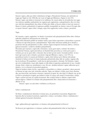 E drejta civile


Sistemi i tapive, edhe pse është i mbështetur në ligjet e Perandorisë Osmane, më saktësisht në
Ligjin për Tapitë të vitit 1858 dhe më vonë në Ligjin për Dhënien e Tapisë të vitit 1931.
Sistemi i tapive nuk duhet të ekzistojë në të ardhmen. Ky sistem duhet të zëvendësohet me regjis-
trat tokësore (publike), përkatësisht me regjistrat për regjistrimin e paluajtshmërive dhe të të drej-
tave mbi këto paluajtshmëri. Kjo duhet të bëhet për shkak se Kosova duhet të ketë një sistem të
librave të tokave, përkatësisht të regjistrave publikë, kompatibilë me shtetet e tjera të Evropës dhe
të rajonit. Sistemi i tapive është i mangët, sepse këtu regjistrohet vetëm e drejta e pronësisë.

Tapia

Në sistemin e tapive, regjistrimi i së drejtës së pronësisë mbi paluajtshmëritë bëhet duke i lëshuar
individit (subjekteve) dokumentin me emrin tapi.
Tapia është dokument publik me karakter relativ, sepse krijon supozimin e rrëzueshëm se personi
i shënuar në tapi është pronar i paluajtshmërisë. Tapia është dokument publik për të drejtën e
pronësisë mbi një paluajtshmëri, të cilën e lëshon organi kompetent komunal, ndërsa e vërteton
gjykata komunale e vendit ku ndodhet paluajtshmëria.
Procedura për nxjerrjen e tapisë dhe vërtetimin e saj ka qenë mjaft e vështirë. Në kohën e
Perandorisë Osmane, tapitë janë lëshuar në Stamboll dhe procedura jo vetëm që ka qenë e
vështirë, por ajo ka qenë edhe e shtrenjtë. Kjo ka bërë që një numër i konsiderueshëm të mos
kenë tapi si provë për të drejtën e pronësisë. Ligji për Dhënien e tapive, i vitit 1931, ka
parashikuar kushte të veçanta për lëshimin e tapisë, duke kërkuar që të dhënat mbi paluajt-
shmërinë të bëhen në bazë të matjes kadastrale, përkatësisht duke dalë në vendin e ngjarjes dhe
kjo ka kushtuar. Për popullsinë e varfër kjo ka qenë procedurë e shtrenjtë. Në lëshimin e tapisë
një rol të rëndësishëm e kanë edhe fqinjët, të cilët duhet të pajtohen, përkatësisht të mos kundër-
shtojnë. Këtë e bëjnë me nënshkrimet e tyre. Në rast dyshimi, kërkuesi i tapisë udhëzohet që të
drejtën e vet ta vërtetojë në procedurë gjyqësore.
Tapia ka karakter relativ, d.m.th., supozimin e rrëzueshëm se e drejta e pronësisë i takon personit
të shënuar në tapi, nëse nuk vërtetohet ndryshe. Tapia, me kalimin e kohës, merr forcë absolute
dhe, pas kësaj kohe, nuk lejohet vërtetimi i saktësisë së tapisë. Ky afat është 10 (dhjetë) vite, që do
të thotë se poseduesit të tapisë, pas kalimit të afatit 10 vjeçar, nuk mund t’i kontestohet e drejta.
Tapia e nxjerrë një herë, ka veprim konstitutiv. Me të drejtë thuhet se dhënia e tapisë është
mënyra ligjore e kalimit të së drejtës mbi paluajtshmërinë dhe e drejta kalon në momentin e
dhënies së saj.
      Sistemi i tapive sot nuk është i vlefshëm as në Kosovë.


Librat e intabulacionit

Në librat e intabulacionit shënohen të drejtat tjera, me përjashtim të pronësisë. Regjistrohet
hipoteka dhe ka karakter konstitutiv, regjistrohet e drejta e servitudave. Librat e intabulacionit i
mbajnë gjykatat komunale (themelore).


Ligji i aplikueshëm për regjistrimin e të drejtave mbi paluajtshmëritë në Kosovë

Në Kosovë për regjistrimin e të drejtave sendore mbi paluajtshmëritë është në fuqi Ligji nr.

                                                     373
 