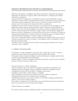 DORACAKU PËR PËRGATITJEN E PROVIMIT TË JURISPRUDENCËS


2002/05 për Themelimin e një Regjistri për të Drejtat mbi Pronën e Paluajtshme dhe Ligji për
Ndryshimet dhe Plotësimet në Ligjin nr. 2002/5 mbi Themelimin e një Regjistri për të Drejtat
mbi Pronën e paluajtshme.
Ligji aktual sjell risi në legjislacionin e marrëdhënieve pronësore. Me këtë ligj bëhet i mundur
regjistrimi i të drejtave sendore mbi paluajtshmëritë. Ky ligj i ri njëkohësisht e braktis, përkatësisht
e zëvendëson sistemin tradicional të tapive, sepse ky sistem ishte në fuqi në Kosovë. Në të
ardhmen nuk do të ekzistojë sistemi i tapive dhe as librat e intabulacionit.
Legjislacioni kosovar, për herë të parë në historinë e vet ,pasurohet me një akt juridik, me të cilin
regjistrohen të drejtat sendore mbi paluajtshmëritë. Tërësia e dispozitave të përmbledhura në
Ligjin nr. 2002/5 për Themelimin e Regjistrit të të Drejtave të Pronës së Paluajtshme dhe Ligjin
nr. 2003/13 mbi Ndryshimet dhe Plotësimet e Ligjit nr. 2002/5 mbi Themelimin e Regjistrit të
Drejtave në Pronën e Paluajtshme, të nxjerra nga Kuvendi i Kosovës, jo vetëm që do të krijojë një
siguri juridike për regjistrimin e të drejtave mbi pronën e paluajtshme, por, në të njëjtën kohë, do
të ndihmojnë edhe në qarkullimin e të drejtave sendore në mënyrë efikase.
Ligji i ri do të mundësojë realizimin e parimit të publicitetit të të drejtave sendore, pra jo vetëm të
së drejtës së pronësisë, por edhe të të drejtave të tjera. Regjistri i cili do të themelohet në bazë të
këtij Ligji ka karakter publik.
Të drejtat të cilat do të regjistrohen janë: pronësia, servituda, pengu (hipoteka), barrat sendore
(reale) dhe e drejta e ndërtimit.


C. E DREJTA TRASHËGIMORE

Të kuptuarit e së drejtës trashëgimore, njësoj sikur edhe i shumë degëve të tjera të së drejtës,
mund të bëhet nga vështrimi i kësaj dege përmes prizmit objektiv dhe subjektiv.
Në kuptimin objektiv, të drejtën trashëgimore mund ta përkufizojmë si rregullim juridik i kalimit
të pasurisë nga trashëgimlënësi mbi trashëgimtarët.
Kuptimi subjektiv i së drejtës trashëgimore qëndron në autorizimin e një personi që të trashëgojë
pasurinë e një personi tjetër, pas vdekjes së tij.


Nocionet themelore të së drejtës trashëgimore
Nocionet themelore, mbi të cilat ngrihen dhe shpjegohen marrëdhëniet trashëgimore, janë:
trashëgimi i pasurisë trashëgimore, pasuria trashëgimore (hereditas), trashëgimtari (heres),
trashëgimlënësi (decuius) dhe baza juridike e trashëgimit (iustus titulus).
Trashëgimi i pasurisë është e drejtë subjektive e trashëgimit.
Pasuria trashëgimore është pasuria që trashëgohet në rastin e vdekjes së një personi.
Trashëgimtari është personi tek i cili kalon pasuria trashëgimore.
Trashëgimlënësi është personi për shkak të vdekjes së të cilit bëhet trashëgimi, përkatësisht pa
vdekjen e të cilit nuk do të bëhej trashëgimi.
Baza juridike e trashëgimit është një fakt juridik a një grumbull faktesh që i bëjnë të mundur një
personi të caktuar për të fituar autorizimin për trashëgim.

Kushtet themelore për trashëgim

Për të qenë i mundur realizimi i trashëgimit, kërkohet të plotësohen disa kushte themelore, pa të

                                                       374
 
