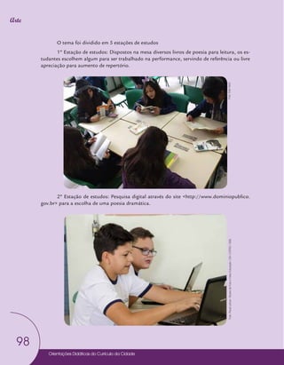 Orientações Didáticas do Currículo da Cidade
98
Arte
O tema foi dividido em 5 estações de estudos
1º Estação de estudos: Dispostos na mesa diversos livros de poesia para leitura, os es-
tudantes escolhem algum para ser trabalhado na performance, servindo de referência ou livre
apreciação para aumento de repertório.
2º Estação de estudos: Pesquisa digital através do site <http://www.dominiopublico.
gov.br> para a escolha de uma poesia dramática.
Foto:
Edel
Vecci
Foto:
Paula
Letícia
-
Núcleo
de
Foto
e
Vídeo
Educação
/
CM
/
COPED
/
SME
 