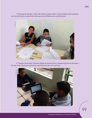 Orientações Didáticas do Currículo da Cidade
99
Arte
3º Estação de estudos: Leitura de diversos textos sobre o tema trazidos pelo professor,
com escolha total ou parcial do texto que será utilizado para a performance.
4º Estação de estudos: Pesquisa digital de performances e happening (forma de expres-
são das artes visuais que apresenta características das artes cênicas).
Foto:
Edel
Vecci
Foto:
Edel
Vecci
 