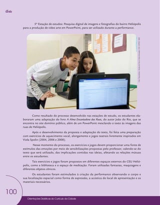 Orientações Didáticas do Currículo da Cidade
100
Arte
5º Estação de estudos: Pesquisa digital de imagens e fotografias do bairro Heliópolis
para a produção de vídeo arte em PowerPoint, para ser utilizado durante a performance.
Como resultado do processo desenvolvido nas estações de estudo, os estudantes ela-
boraram uma adaptação do livro A Alma Encantadora das Ruas, do autor João do Rio, que se
encontra no site domínio público, além de um PowerPoint mesclando o texto às imagens das
ruas de Heliópolis.
Após o desenvolvimento da proposta e adaptação do texto, foi feita uma preparação
com exercícios de aquecimento vocal, alongamento e jogos teatrais livremente inspirados em
Viola Spolin (2004, 2006 e 2008).
Nesse momento do processo, os exercícios e jogos devem proporcionar uma fonte de
estímulos das emoções por meio de sensibilizações propostas pelo professor, valendo-se do
texto que será utilizado, das implicações contidas nas ideias, afetando as relações mútuas
entre os estudantes.
Tais exercícios e jogos foram propostos em diferentes espaços externos do CEU Helió-
polis, como a biblioteca e o espaço de meditação. Foram utilizadas fantasias, maquiagens e
diferentes objetos cênicos.
Os estudantes foram estimulados à criação da performance observando o corpo e
sua localização espacial como forma de expressão, a acústica do local de apresentação e os
materiais necessários.
Foto:
Paula
letícia
-
Núcleo
de
Foto
e
Vídeo
Educação
/
CM
/
COPED
/
SME
 