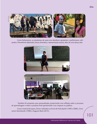 Orientações Didáticas do Currículo da Cidade
101
Arte
Como fechamento, os estudantes do sexto ano decidiram apresentar a performance utili-
zando o PowerPoint elaborado, leitura dramática, representação teatral, além de uma dança solo.
Também foi proposta uma autoavaliação, propiciando uma reflexão sobre o processo
de aprendizagem e sobre o produto final apresentado e seu impacto no público.
Como material de apoio, foram utilizados os livros de Viola Spolin (1992 e 2008), Cons-
tantin Stanislavski (1998) e Augusto Boal (2015).
Fotos:
Edel
Vecci
 