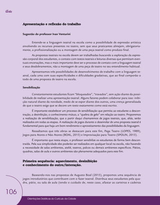 Orientações Didáticas do Currículo da Cidade
106
Arte
Apresentação e reflexão do trabalho
Sugestão do professor Ivan Venturini
Entende-se a linguagem teatral na escola como a possibilidade de expressão artística
envolvendo os recursos presentes no teatro, sem que seus praticantes almejem, obrigatoria-
mente, a profissionalização ou a montagem de uma peça teatral como produto final.
As propostas teatrais na escola devem ser trabalhadas buscando a exploração da expres-
são corporal dos estudantes, o contato com textos teatrais e leituras diversas que permitam even-
tuais encenações, mas o mais importante deve ser o processo de contato com a linguagem teatral
e seus desdobramentos, não a montagem de uma peça de teatro no seu entendimento habitual.
Apresentamos três possibilidades de desenvolvimento de trabalho com a linguagem te-
atral, cada uma com suas especificidades e dificuldades gradativas, que ao final comporão o
todo de uma proposta de teatro na escola.
Sensibilização
Constantemente estudantes ficam “bloqueados”, “travados”, sem ação diante da possi-
bilidade de realizar uma apresentação teatral. Alguns fatores podem colaborar para isso: inibi-
ção natural diante da novidade, medo de se expor diante dos outros, uma crença generalizada
de que o teatro exige que se decore um texto exatamente como está escrito.
É importante estabelecer um processo de sensibilização que permita ao estudante a descon-
tração, a desinibição, o conhecimento mútuo, a “quebra de gelo” em relação ao teatro. Proporemos
a realização de sensibilização, que a partir daqui chamaremos de jogos teatrais, que, aliás, serão
realizados em todas as etapas. A realização de jogos durante o desenrolar de uma proposta teatral é
fundamental para que haja um bom rendimento e aproveitamento das possibilidades da linguagem.
Ressaltamos que três obras se destacam para este fim, Pega Teatro (LOPES, 1989),
Jogos para Atores e Não Atores (BOAL, 2015) e Improvisação para Teatro (SPOLIN, 2015).
É importante que nesta etapa, o professor sensibilize os estudantes de forma bem descon-
traída. Pela sua simplicidade eles poderão ser realizados em qualquer local na escola, não havendo
a necessidade de salas ambientes, ateliê, teatros, palcos ou demais ambientes específicos. Pátios,
quadras, salas de aula e outros ambientes são plenamente adequados para este fim.
Primeira sequência: aquecimento, desinibição
e conhecimento do outro/interação.
Baseando-nos nas propostas de Augusto Boal (2015), propomos uma sequência de
jogos introdutórios que contribuem com o fazer teatral. Distribua seus estudantes pela qua-
dra, pátio, ou sala de aula (tendo o cuidado de, neste caso, afastar as carteiras e cadeiras
 