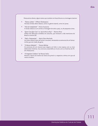 Orientações Didáticas do Currículo da Cidade
111
Arte
Destacamos abaixo, alguns textos que resultam em boas leituras ou montagens teatrais:
y
y “Romeu e Julieta” - William Shakespeare
Há boas versões deste clássico, tanto no gênero teatral, como em prosa.
y
y “Auto da Compadecida” - Ariano Suassuna
A versão clássica é um convite à montagem de toda a peça, ou de pequenas cenas.
y
y “Quem Casa Quer Casa” ou “Juiz de Paz na Roça” - Martins Pena
Ambas são deliciosas comédias de costumes, que retratam a vida interiorana do
Brasil no século XIX.
y
y “Pluft, o Fantasminha” - Maria Clara Machado
Um texto infantil cheio de humor e encanto, retratando as aventuras de um fantas-
minha que tem medo de gente.
y
y “O Macaco Malandro” - Tatiana Belinky
As aventuras de um macaco que engana um lobo e uma raposa com as mais
elaboradas histórias. Sua estrutura assemelha-se muito com as histórias de Pe-
dro Malasartes.
y
y “O Imaginário Cotidiano” de Moacyr Scliar
Permite a leitura de trecho da notícia de jornal e a respectiva crônica em que tal
notícia resultou.
 