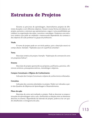 Orientações Didáticas do Currículo da Cidade
113
Arte
Estrutura de Projetos
Durante os percursos de aprendizagem, desenvolvemos projetos de dife-
rentes durações e com diferentes objetivos. Existem muitas formas de elaborar um
projeto, portanto, a estrutura que apresentamos a seguir é uma possibilidade que
colabora na organização das ações, conceitos e estratégias. Propomos uma estru-
tura sintética que pode ser ampliada e reestruturada dependendo do contexto e
dos objetivos de cada professor ou grupo de professores.
Título
O nome do projeto pode ser um título poético, pois a descrição estará no
campo abaixo. Exemplo: “Explosões azuis em superfícies amarelas”.
Tema
Descrição sintética do projeto. Exemplo: “Exploração do contraste de cores
em propostas lúdicas”.
Ementa
Descrição do projeto apontando sua proposta, justificativa, parcerias, refe-
renciais artísticos, pressupostos teóricos, metodologia e objetivos.
Campos Conceituais e Objetos do Conhecimento
Indicação dos Campos Conceituais e objetos de conhecimento enfatizados.
Conceitos
Indicação dos conceitos abordados no projeto. Podem ser indicados a par-
tir dos Quadros de Objetivos de Aprendizagem e Desenvolvimento.
Plano de ação
Descrição de como será realizado o projeto. Pode-se descrever as etapas e
situações de aprendizagem aula a aula, clarificando as relações entre os elementos
descritos na ementa. Dependendo da extensão do projeto, pode-se criar um qua-
dro detalhando o cronograma de aulas.
 