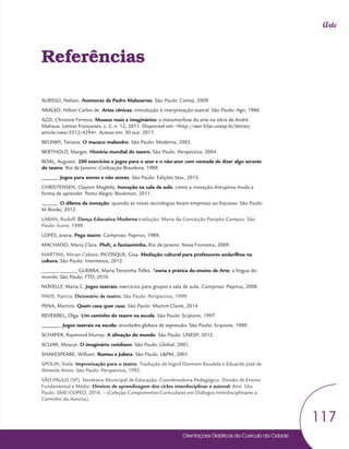 Orientações Didáticas do Currículo da Cidade
117
Arte
Referências
ALBISSÚ, Nelson. Aventuras de Pedro Malasartes. São Paulo: Cortez, 2009.
ARAÚJO, Hilton Carlos de. Artes cênicas: introdução à interpretação teatral. São Paulo: Agir, 1986.
AZZI, Christine Ferreira. Museus reais e imaginários: a metamorfose da arte na obra de André
Malraux. Lettres Françaises, v. 2, n. 12, 2011. Disponível em: <http://seer.fclar.unesp.br/lettres/
article/view/5312/4294>. Acesso em: 30 out. 2017.
BELINKY, Tatiana. O macaco malandro. São Paulo: Moderna, 2002.
BERTHOLD, Margot. História mundial do teatro. São Paulo: Perspectiva, 2004.
BOAL, Augusto. 200 exercícios e jogos para o ator e o não-ator com vontade de dizer algo através
do teatro. Rio de Janeiro: Civilização Brasileira, 1989.
______. Jogos para atores e não atores. São Paulo: Edições Sesc, 2015.
CHRISTENSEN, Clayton Magleby. Inovação na sala de aula: como a inovação disruptiva muda a
forma de aprender. Porto Alegre: Bookman, 2011.
______. O dilema da inovação: quando as novas tecnologias levam empresas ao fracasso. São Paulo:
M.Books, 2012.
LABAN, Rudolf. Dança Educativa Moderna tradução: Maria da Conceição Parayba Campos. São
Paulo: Ícone, 1990.
LOPES, Joana. Pega teatro. Campinas: Papirus, 1989.
MACHADO, Maria Clara. Pluft, o fantasminha. Rio de Janeiro: Nova Fronteira, 2009.
MARTINS, Mirian Celeste; PICOSQUE, Gisa. Mediação cultural para professores andarilhos na
cultura. São Paulo: Intermeios, 2012.
______; ______; GUERRA, Maria Terezinha Telles. Teoria e prática do ensino de Arte: a língua do
mundo. São Paulo: FTD, 2010.
NOVELLY, Maria C. Jogos teatrais: exercícios para grupos e sala de aula. Campinas: Papirus, 2008.
PAVIS, Patrice. Dicionário de teatro. São Paulo: Perspectiva, 1999.
PENA, Martins. Quem casa quer casa. São Paulo: Martim Claret, 2014
REVERBEL, Olga. Um caminho do teatro na escola. São Paulo: Scipione, 1997.
_______. Jogos teatrais na escola: atividades globais de expressão. São Paulo: Scipione, 1989.
SCHAFER, Raymond Murray. A afinação do mundo. São Paulo: UNESP, 2012.
SCLIAR, Moacyr. O imaginário cotidiano. São Paulo: Global, 2001.
SHAKESPEARE, William. Romeu e Julieta. São Paulo: L&PM, 2001.
SPOLIN, Viola. Improvisação para o teatro. Tradução de Ingrid Dormien Koudela e Eduardo José de
Almeida Amos. São Paulo: Perspectiva, 1992.
SÃO PAULO (SP). Secretaria Municipal de Educação. Coordenadoria Pedagógica. Divisão de Ensino
Fundamental e Médio. Direitos de aprendizagem dos ciclos interdisciplinar e autoral: Arte. São
Paulo: SME/COPED, 2016. – (Coleção Componentes Curriculares em Diálogos Interdisciplinares a
Caminho da Autoria).
 