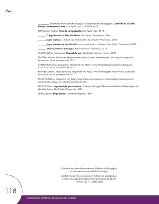 Orientações Didáticas do Currículo da Cidade
118
Arte
_________. Secretaria Municipal de Educação. Coordenadoria Pedagógica. Currículo da Cidade:
Ensino Fundamental: Arte. São Paulo: SME / COPED, 2017.
SUASSUNA, Ariano. Auto da compadecida. São Paulo: Agir, 2014.
______. O jogo teatral no livro do diretor. São Paulo: Perspectiva, 2004.
______. Jogos teatrais: o fichário de Viola Spolin. São Paulo: Perspectiva, 2006.
______. Jogos teatrais na sala de aula: um manual para o professor. São Paulo: Perspectiva, 2008.
______. Música, mente e educação. Belo Horizonte: Autêntica, 2014.
STANISLAVSKI, Constantin. Manual do ator. São Paulo: Martins Fontes, 1998.
SMETAK, Walter. Partituras. Disponível em: http:// www. waltersmetak.com.br/partituras.html
Acesso em: 20 de dezembro de 2017.
SARDO, Fernando. Educativos. Disponível em: http:// www.fernandosardo.com.br/portugues/
Acesso em: 20 de dezembro de 2017.
WINTERGATAN, Music & vídeos. Disponível em: http://www.wintergatan.net/#/music and video
Acesso em: 20 de dezembro de 2017.
SCIARTS, Obras. Disponível em: http://www.trilhas.iar.unicamp.br/curso/sciarts/obras/porum/
porum.html. Acesso em: 20 de dezembro de 2017.
SPOLIN, Viola. Improvisação para o teatro. Tradução de Ingrid Dormien Koudela e Eduardo José de
Almeida Amos. São Paulo: Perspectiva, 2015.
LOPES, Joana. Pega Teatro. Campinas: Papirus, 1989.
Consulte as obras disponíveis na Biblioteca Pedagógica
da Secretaria Municipal de Educação.
portal.sme.prefeitura.sp.gov.br/biblioteca-pedagogica
e-mail: smecopedbiblioteca@sme.prefeitura.sp.gov.br
Telefone: 55 11 3396-0500
 
