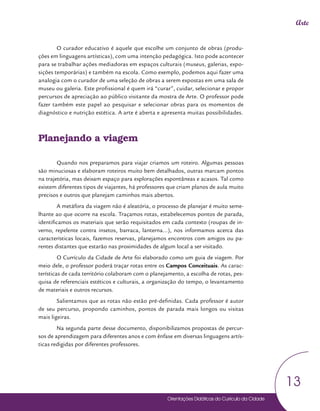 Orientações Didáticas do Currículo da Cidade
13
Arte
O curador educativo é aquele que escolhe um conjunto de obras (produ-
ções em linguagens artísticas), com uma intenção pedagógica. Isto pode acontecer
para se trabalhar ações mediadoras em espaços culturais (museus, galerias, expo-
sições temporárias) e também na escola. Como exemplo, podemos aqui fazer uma
analogia com o curador de uma seleção de obras a serem expostas em uma sala de
museu ou galeria. Este profissional é quem irá “curar”, cuidar, selecionar e propor
percursos de apreciação ao público visitante da mostra de Arte. O professor pode
fazer também este papel ao pesquisar e selecionar obras para os momentos de
diagnóstico e nutrição estética. A arte é aberta e apresenta muitas possibilidades.
Planejando a viagem
Quando nos preparamos para viajar criamos um roteiro. Algumas pessoas
são minuciosas e elaboram roteiros muito bem detalhados, outras marcam pontos
na trajetória, mas deixam espaço para explorações espontâneas e acasos. Tal como
existem diferentes tipos de viajantes, há professores que criam planos de aula muito
precisos e outros que planejam caminhos mais abertos.
A metáfora da viagem não é aleatória, o processo de planejar é muito seme-
lhante ao que ocorre na escola. Traçamos rotas, estabelecemos pontos de parada,
identificamos os materiais que serão requisitados em cada contexto (roupas de in-
verno, repelente contra insetos, barraca, lanterna...), nos informamos acerca das
características locais, fazemos reservas, planejamos encontros com amigos ou pa-
rentes distantes que estarão nas proximidades de algum local a ser visitado.
O Currículo da Cidade de Arte foi elaborado como um guia de viagem. Por
meio dele, o professor poderá traçar rotas entre os Campos Conceituais. As carac-
terísticas de cada território colaboram com o planejamento, a escolha de rotas, pes-
quisa de referenciais estéticos e culturais, a organização do tempo, o levantamento
de materiais e outros recursos.
Salientamos que as rotas não estão pré-definidas. Cada professor é autor
de seu percurso, propondo caminhos, pontos de parada mais longos ou visitas
mais ligeiras.
Na segunda parte desse documento, disponibilizamos propostas de percur-
sos de aprendizagem para diferentes anos e com ênfase em diversas linguagens artís-
ticas redigidas por diferentes professores.
 