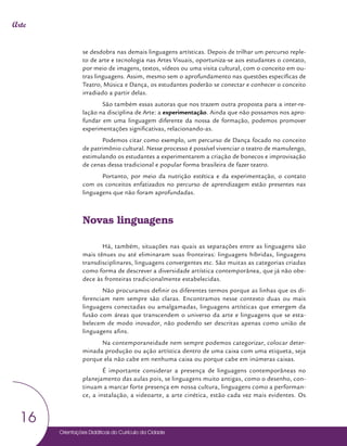 Orientações Didáticas do Currículo da Cidade
16
Arte
se desdobra nas demais linguagens artísticas. Depois de trilhar um percurso reple-
to de arte e tecnologia nas Artes Visuais, oportuniza-se aos estudantes o contato,
por meio de imagens, textos, vídeos ou uma visita cultural, com o conceito em ou-
tras linguagens. Assim, mesmo sem o aprofundamento nas questões específicas de
Teatro, Música e Dança, os estudantes poderão se conectar e conhecer o conceito
irradiado a partir delas.
São também essas autoras que nos trazem outra proposta para a inter-re-
lação na disciplina de Arte: a experimentação. Ainda que não possamos nos apro-
fundar em uma linguagem diferente da nossa de formação, podemos promover
experimentações significativas, relacionando-as.
Podemos citar como exemplo, um percurso de Dança focado no conceito
de patrimônio cultural. Nesse processo é possível vivenciar o teatro de mamulengo,
estimulando os estudantes a experimentarem a criação de bonecos e improvisação
de cenas dessa tradicional e popular forma brasileira de fazer teatro.
Portanto, por meio da nutrição estética e da experimentação, o contato
com os conceitos enfatizados no percurso de aprendizagem estão presentes nas
linguagens que não foram aprofundadas.
Novas linguagens
Há, também, situações nas quais as separações entre as linguagens são
mais tênues ou até eliminaram suas fronteiras: linguagens híbridas, linguagens
transdisciplinares, linguagens convergentes etc. São muitas as categorias criadas
como forma de descrever a diversidade artística contemporânea, que já não obe-
dece às fronteiras tradicionalmente estabelecidas.
Não procuramos definir os diferentes termos porque as linhas que os di-
ferenciam nem sempre são claras. Encontramos nesse contexto duas ou mais
linguagens conectadas ou amalgamadas, linguagens artísticas que emergem da
fusão com áreas que transcendem o universo da arte e linguagens que se esta-
belecem de modo inovador, não podendo ser descritas apenas como união de
linguagens afins.
Na contemporaneidade nem sempre podemos categorizar, colocar deter-
minada produção ou ação artística dentro de uma caixa com uma etiqueta, seja
porque ela não cabe em nenhuma caixa ou porque cabe em inúmeras caixas.
É importante considerar a presença de linguagens contemporâneas no
planejamento das aulas pois, se linguagens muito antigas, como o desenho, con-
tinuam a marcar forte presença em nossa cultura, linguagens como a performan-
ce, a instalação, a videoarte, a arte cinética, estão cada vez mais evidentes. Os
 