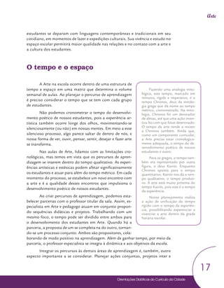 Orientações Didáticas do Currículo da Cidade
17
Arte
estudantes se deparam com linguagens contemporâneas e tradicionais em seu
cotidiano, em momentos de lazer e expedições culturais. Sua vivência e estudo no
espaço escolar permitirá maior qualidade nas relações e no contato com a arte e
a cultura dos estudantes.
O tempo e o espaço
A Arte na escola ocorre dentro de uma estrutura de
tempo e espaço em uma matriz que determina o volume
semanal de aulas. Ao planejar o percurso de aprendizagem
é preciso considerar o tempo que se tem com cada grupo
de estudantes.
Não podemos cronometrar o tempo do desenvolvi-
mento poético de nossos estudantes, pois a experiência ar-
tística também ocorre longe dos olhos, movimentando-se
silenciosamente (ou não) em nossas mentes. Em meio a esse
silencioso processo, algo parece saltar de dentro de nós, e
nossa forma de ver, ouvir, pensar, sentir, desejar e fazer arte
se transforma.
Nas aulas de Arte, lidamos com as limitações cro-
nológicas, mas temos em vista que os percursos de apren-
dizagem se inserem dentro do tempo qualitativo. As experi-
ências artísticas e estésicas podem afetar significativamente
os estudantes e atuar para além do tempo métrico. Em cada
momento do processo, se estabelece um novo encontro com
a arte e é a qualidade desses encontros que impulsiona o
desenvolvimento poético de nossos estudantes.
Ao criar percursos de aprendizagem, podemos esta-
belecer parcerias com o professor titular da sala. Assim, es-
pecialista em Arte e pedagogo atuam em conjunto propon-
do sequências didáticas e projetos. Trabalhando com um
mesmo foco, o tempo pode ser dividido entre ambos para
o desenvolvimento dos estudantes em Arte. Quando há a
parceria, a proposta de um se completa na do outro, tornan-
do-se um processo conjunto. Ambos são propositores, cola-
borando de modo positivo na aprendizagem. Além de ganhar tempo, por meio da
parceria, o professor especialista se integra à dinâmica e aos objetivos da escola.
Integrar os percursos às demais áreas de aprendizagem é, também, outro
aspecto importante a se considerar. Planejar ações conjuntas, projetos inter e
Orientações Didáticas do Currículo da Cidade
Fazendo uma analogia mito-
lógica, este tempo, marcado em
minutos, rígido e imperativo, é o
tempo Chronos, deus da mitolo-
gia grega que dá nome ao tempo
métrico, cronometrado. Na mito-
logia, Chronos foi um devorador
de almas, até que uma ação inven-
tiva fez com que fosse destronado.
O tempo da arte tende a resistir
a Chronos também. Ainda que,
como um componente curricular,
a Arte precise estar cronologica-
mente adequada, o tempo do de-
senvolvimento poético de nossos
estudantes é outro.
Para os gregos, o tempo tam-
bém era representado por outra
figura, o deus Kairós. Enquanto
Chronos aponta para o tempo
quantitativo, Kairós nos dá o tem-
po qualitativo, o tempo produti-
vo. A arte está muito próxima do
tempo Kairós, pois este é o tempo
da experiência.
Nosso planejamento realiza
a ação de unificação do tempo
rígido com o tempo da experiên-
cia, possibilitando experenciar e
vivenciar a arte dentro da grade
horária escolar.
 