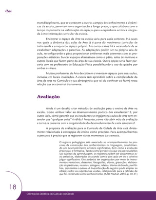Orientações Didáticas do Currículo da Cidade
18
Arte
transdisciplinares, que se conectem a outros campos de conhecimento e dinâmi-
cas da escola, permitem uma organização a longo prazo, o que colabora com o
tempo disponível e na viabilização de espaços para a experiência artística integra-
da à movimentação curricular da escola.
Encontrar o espaço da Arte na escola varia para cada contexto. Há casos
nos quais a dinâmica das aulas de Arte já é parte do movimento curricular de
toda escola e conquistou espaço próprio. Em outros casos há a necessidade de se
estabelecer adaptações e parcerias. As adaptações podem ser na própria sala de
aula, reconfigurando-a para proporcionar ambientes mais coerentes com as pro-
posições artísticas: buscar espaços alternativos como o pátio, salas de multiuso e
outros locais que fazem parte da área de sua escola. Outra opção seria fazer par-
ceria com os professores de Educação Física possibilitando o uso da quadra por
ambas as áreas.
Muitos professores de Arte descobrem e inventam espaços para suas aulas,
inclusive em locais inusitados. A escola tem aprendido sobre a complexidade da
área de Arte no Currículo (e sua abrangência que vai do conhecer ao fazer) nessa
relação que se constitui diariamente.
Avaliação
Ainda é um desafio criar métodos de avaliação para o ensino de Arte na
escola. Como atribuir valor ao desenvolvimento poético dos estudantes? E, por
outro lado, como garantir que os estudantes se engajem nas aulas de Arte sem en-
tender que “qualquer coisa” é válida? Portanto, como não abrir mão da avaliação
e torná-la coerente com a singularidade do desenvolvimento de cada estudante?
A proposta de avaliação para o Currículo da Cidade de Arte está direta-
mente relacionada à concepção do ensino como processo. Para acompanharmos
o percurso é preciso que se registrem vários momentos da travessia.
O registro pedagógico está associado ao acompanhamento do pro-
cesso da construção dos conhecimentos na linguagem, possibilitan-
do um desenvolvimento artístico significativo, bem como a avaliação
processual e formativa. Tendo como perspectiva que os(as) estudantes
são sujeitos da aprendizagem, os registros podem ser documentais e/
ou artísticos, elaborados de acordo com o que cada um ou o coletivo
julgar significativo. Eles poderão ser organizados por meio de instru-
mentos narrativos, desenhos, fotografias, vídeos, gravações, elabora-
ção de partituras, recortes, colagens, relatos, diários de bordo, portfó-
lios, protocolos e outros. A diversificação do registro pode ampliar os
olhares sobre as experiências vividas, colaborando para a reflexão do
que foi construído como conhecimento. (SÃO PAULO, 2016, p. 30-31)
 