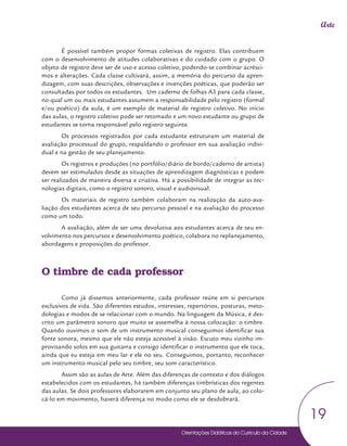 Orientações Didáticas do Currículo da Cidade
19
Arte
É possível também propor formas coletivas de registro. Elas contribuem
com o desenvolvimento de atitudes colaborativas e do cuidado com o grupo. O
objeto de registro deve ser de uso e acesso coletivo, podendo-se combinar acrésci-
mos e alterações. Cada classe cultivará, assim, a memória do percurso da apren-
dizagem, com suas descrições, observações e invenções poéticas, que poderão ser
consultadas por todos os estudantes. Um caderno de folhas A3 para cada classe,
no qual um ou mais estudantes assumem a responsabilidade pelo registro (formal
e/ou poético) da aula, é um exemplo de material de registro coletivo. No início
das aulas, o registro coletivo pode ser retomado e um novo estudante ou grupo de
estudantes se torna responsável pelo registro seguinte.
Os processos registrados por cada estudante estruturam um material de
avaliação processual do grupo, respaldando o professor em sua avaliação indivi-
dual e na gestão de seu planejamento.
Os registros e produções (no portfólio/diário de bordo/caderno de artista)
devem ser estimulados desde as situações de aprendizagem diagnósticas e podem
ser realizados de maneira diversa e criativa. Há a possibilidade de integrar as tec-
nologias digitais, como o registro sonoro, visual e audiovisual.
Os materiais de registro também colaboram na realização da auto-ava-
liação dos estudantes acerca de seu percurso pessoal e na avaliação do processo
como um todo.
A avaliação, além de ser uma devolutiva aos estudantes acerca de seu en-
volvimento nos percursos e desenvolvimento poético, colabora no replanejamento,
abordagens e proposições do professor.
O timbre de cada professor
Como já dissemos anteriormente, cada professor reúne em si percursos
exclusivos de vida. São diferentes estudos, interesses, repertórios, posturas, meto-
dologias e modos de se relacionar com o mundo. Na linguagem da Música, é des-
crito um parâmetro sonoro que muito se assemelha à nossa colocação: o timbre.
Quando ouvimos o som de um instrumento musical conseguimos identificar sua
fonte sonora, mesmo que ele não esteja acessível à visão. Escuto meu vizinho im-
provisando solos em sua guitarra e consigo identificar o instrumento que ele toca,
ainda que eu esteja em meu lar e ele no seu. Conseguimos, portanto, reconhecer
um instrumento musical pelo seu timbre, seu som característico.
Assim são as aulas de Arte. Além das diferenças de contexto e dos diálogos
estabelecidos com os estudantes, há também diferenças timbrísticas dos regentes
das aulas. Se dois professores elaborarem em conjunto seu plano de aula, ao colo-
cá-lo em movimento, haverá diferença no modo como ele se desdobrará.
 