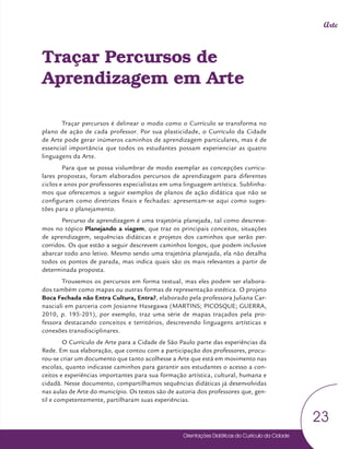 Orientações Didáticas do Currículo da Cidade
23
Arte
Traçar Percursos de
Aprendizagem em Arte
Traçar percursos é delinear o modo como o Currículo se transforma no
plano de ação de cada professor. Por sua plasticidade, o Currículo da Cidade
de Arte pode gerar inúmeros caminhos de aprendizagem particulares, mas é de
essencial importância que todos os estudantes possam experienciar as quatro
linguagens da Arte.
Para que se possa vislumbrar de modo exemplar as concepções curricu-
lares propostas, foram elaborados percursos de aprendizagem para diferentes
ciclos e anos por professores especialistas em uma linguagem artística. Sublinha-
mos que oferecemos a seguir exemplos de planos de ação didática que não se
configuram como diretrizes finais e fechadas: apresentam-se aqui como suges-
tões para o planejamento.
Percurso de aprendizagem é uma trajetória planejada, tal como descreve-
mos no tópico Planejando a viagem, que traz os principais conceitos, situações
de aprendizagem, sequências didáticas e projetos dos caminhos que serão per-
corridos. Os que estão a seguir descrevem caminhos longos, que podem inclusive
abarcar todo ano letivo. Mesmo sendo uma trajetória planejada, ela não detalha
todos os pontos de parada, mas indica quais são os mais relevantes a partir de
determinada proposta.
Trouxemos os percursos em forma textual, mas eles podem ser elabora-
dos também como mapas ou outras formas de representação estética. O projeto
Boca Fechada não Entra Cultura, Entra?, elaborado pela professora Juliana Car-
nasciali em parceria com Josianne Hasegawa (MARTINS; PICOSQUE; GUERRA,
2010, p. 195-201), por exemplo, traz uma série de mapas traçados pela pro-
fessora destacando conceitos e territórios, descrevendo linguagens artísticas e
conexões transdisciplinares.
O Currículo de Arte para a Cidade de São Paulo parte das experiências da
Rede. Em sua elaboração, que contou com a participação dos professores, procu-
rou-se criar um documento que tanto acolhesse a Arte que está em movimento nas
escolas, quanto indicasse caminhos para garantir aos estudantes o acesso a con-
ceitos e experiências importantes para sua formação artística, cultural, humana e
cidadã. Nesse documento, compartilhamos sequências didáticas já desenvolvidas
nas aulas de Arte do município. Os textos são de autoria dos professores que, gen-
til e competentemente, partilharam suas experiências.
 