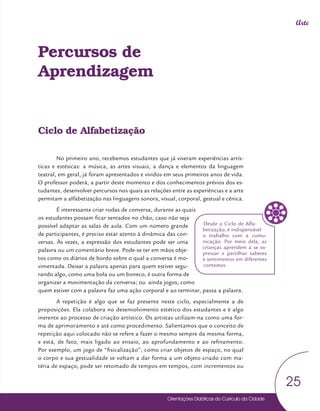 Orientações Didáticas do Currículo da Cidade
25
Arte
Percursos de
Aprendizagem
Ciclo de Alfabetização
No primeiro ano, recebemos estudantes que já viveram experiências artís-
ticas e estésicas: a música, as artes visuais, a dança e elementos da linguagem
teatral, em geral, já foram apresentados e vividos em seus primeiros anos de vida.
O professor poderá, a partir deste momento e dos conhecimentos prévios dos es-
tudantes, desenvolver percursos nos quais as relações entre as experiências e a arte
permitam a alfabetização nas linguagens sonora, visual, corporal, gestual e cênica.
É interessante criar rodas de conversa, durante as quais
os estudantes possam ficar sentados no chão, caso não seja
possível adaptar as salas de aula. Com um número grande
de participantes, é preciso estar atento à dinâmica das con-
versas. Às vezes, a expressão dos estudantes pode ser uma
palavra ou um comentário breve. Pode-se ter em mãos obje-
tos como os diários de bordo sobre o qual a conversa é mo-
vimentada. Deixar a palavra apenas para quem estiver segu-
rando algo, como uma bola ou um boneco, é outra forma de
organizar a movimentação da conversa; ou ainda jogos, como
quem estiver com a palavra faz uma ação corporal e ao terminar, passa a palavra.
A repetição é algo que se faz presente neste ciclo, especialmente a de
proposições. Ela colabora no desenvolvimento estético dos estudantes e é algo
inerente ao processo de criação artístico. Os artistas utilizam-na como uma for-
ma de aprimoramento e até como procedimento. Salientamos que o conceito de
repetição aqui colocado não se refere a fazer o mesmo sempre da mesma forma,
e está, de fato, mais ligado ao ensaio, ao aprofundamento e ao refinamento.
Por exemplo, um jogo de “fisicalização”, como criar objetos de espaço, no qual
o corpo e sua gestualidade se voltam a dar forma a um objeto criado com ma-
téria de espaço, pode ser retomado de tempos em tempos, com incrementos ou
Desde o Ciclo de Alfa-
betização, é indispensável
o trabalho com a comu-
nicação. Por meio dela, as
crianças aprendem a se ex-
pressar e partilhar saberes
e sentimentos em diferentes
contextos.
 