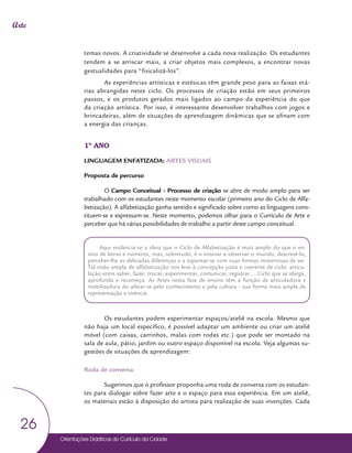 Orientações Didáticas do Currículo da Cidade
26
Arte
temas novos. A criatividade se desenvolve a cada nova realização. Os estudantes
tendem a se arriscar mais, a criar objetos mais complexos, a encontrar novas
gestualidades para “fisicalizá-los”.
As experiências artísticas e estésicas têm grande peso para as faixas etá-
rias abrangidas neste ciclo. Os processos de criação estão em seus primeiros
passos, e os produtos gerados mais ligados ao campo da experiência do que
da criação artística. Por isso, é interessante desenvolver trabalhos com jogos e
brincadeiras, além de situações de aprendizagem dinâmicas que se afinam com
a energia das crianças.
1º ANO
LINGUAGEM ENFATIZADA: ARTES VISUAIS
Proposta de percurso
O Campo Conceitual - Processo de criação se abre de modo amplo para ser
trabalhado com os estudantes neste momento escolar (primeiro ano do Ciclo de Alfa-
betização). A alfabetização ganha sentido e significado sobre como as linguagens cons-
tituem-se e expressam-se. Neste momento, podemos olhar para o Currículo de Arte e
perceber que há várias possibilidades de trabalho a partir deste campo conceitual.
Os estudantes podem experimentar espaços/ateliê na escola. Mesmo que
não haja um local específico, é possível adaptar um ambiente ou criar um ateliê
móvel (com caixas, carrinhos, malas com rodas etc.) que pode ser montado na
sala de aula, pátio, jardim ou outro espaço disponível na escola. Veja algumas su-
gestões de situações de aprendizagem:
Roda de conversa
Sugerimos que o professor proponha uma roda de conversa com os estudan-
tes para dialogar sobre fazer arte e o espaço para essa experiência. Em um ateliê,
os materiais estão à disposição do artista para realização de suas invenções. Cada
Aqui evidencia-se a ideia que o Ciclo de Alfabetização é mais amplo do que o en-
sino de letras e números, mas, sobretudo, é o ensinar a observar o mundo, descrevê-lo,
perceber-lhe as delicadas diferenças e a espantar-se com suas formas misteriosas de ser.
Tal visão ampla de alfabetização nos leva à concepção justa e coerente de ciclo: articu-
lação entre saber, fazer, trocar, experimentar, comunicar, registrar.... Ciclo que se alarga,
aprofunda e recomeça. As Artes nesta fase de ensino têm a função de articuladora e
mobilizadora do afetar-se pelo conhecimento e pela cultura - sua forma mais ampla de
representação e vivência.
 