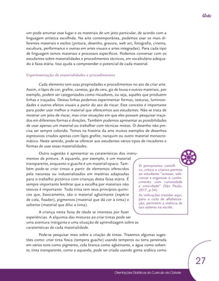 Orientações Didáticas do Currículo da Cidade
27
Arte
um pode arrumar esse lugar e os materiais de um jeito particular, de acordo com a
linguagem artística escolhida. Na arte contemporânea, podemos usar os mais di-
ferentes materiais e estilos (pintura, desenho, gravura, web art, fotografia, cinema,
escultura, performance e outras em artes visuais e artes integradas). Para cada tipo
de linguagem temos materiais e processos específicos. Podemos conversar com os
estudantes sobre materialidades e procedimentos técnicos, em vocabulário adequa-
do à faixa etária. Isso ajuda a compreender o potencial de cada material.
Experimentação de materialidades e procedimentos
Cada elemento tem suas propriedades e procedimentos no ato de criar arte.
Assim, o lápis de cor, grafite, canetas, giz de cera, giz de lousa e outros materiais, por
exemplo, podem ser categorizados como riscadores, ou seja, aqueles que produzem
linhas e traçados. Destas linhas podemos experimentar formas, texturas, luminosi-
dades e outros efeitos visuais a partir do ato de riscar. Este conceito é importante
para poder usar melhor o material que oferecemos aos estudantes. Não se trata de
mostrar um jeito de riscar, mas criar situações em que eles possam pesquisar traça-
dos em diferentes formas e direções. Também podemos apresentar as possibilidades
de usar apenas um material ou trabalhar com técnicas mistas. O desenho não pre-
cisa ser sempre colorido. Temos na história da arte muitos exemplos de desenhos
expressivos criados apenas com lápis grafite, nanquim ou outro material monocro-
mático. Neste sentido, pode-se oferecer aos estudantes vários tipos de riscadores e
formas de usar essas materialidades.
Outra sugestão é apresentar as caraterísticas dos instru-
mentos de pintura. A aquarela, por exemplo, é um material
transparente, enquanto o guache é um material opaco. Tam-
bém pode-se criar tintas a partir de elementos oferecidos
pela natureza ou industrializados em matérias adaptadas
para o trabalho pictórico com crianças desta faixa etária. É
sempre importante lembrar que a escolha por materiais não
tóxicos é importante. Toda tinta tem seus princípios quími-
cos que, basicamente, são o material aglutinante (espécie
de cola, fixador), pigmentos (material que dá cor à tinta) e
solvente (material que dilui a tinta).
A criança nesta faixa de idade se interessa por fazer
experiências. A alquimia das misturas ao criar tintas pode ser
uma aventura instigante e uma situação de aprendizagem sobre as
caraterísticas de cada materialidade.
Pode-se pesquisar mais sobre a criação de tintas. Trazemos algumas suges-
tões como: criar tinta fosca (tempera guache) usando temperos ou terra peneirada
em vários tons como pigmento, cola branca como aglutinante, e água como solven-
te; tinta transparente, como a aquarela, pode ser criada usando goma arábica como
O pensamento científi-
co, crítico e criativo permite
ao estudante “acessar, sele-
cionar e organizar o conhe-
cimento com curiosidade
e criticidade” (São Paulo,
2017, p.34)
As indicações trazidas aqui,
para o ciclo de alfabetiza-
ção, permitem a vivência de
tais saberes na escola.
 