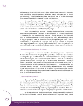Orientações Didáticas do Currículo da Cidade
28
Arte
aglutinante, corantes comestíveis (usados para colorir bolos e doces em pó ou líquido)
como pigmento e água como solvente. Essas são apenas sugestões, pois há muitos
procedimentos e materialidades não tóxicas que se pode usar na escola com os estu-
dantes nesta faixa de idade para experimentar o ato de pintar.
Para trabalhar com o ato de gravar, os materiais também são os mais va-
riados. Como matriz podemos usar, gesso, EVA, entre outros. Tinta guache para
entintar a matriz e folha de papel de seda para impressão. Os materiais para fazer
as incisões e marcas na matriz podem variar, porém com a preocupação de ofere-
cer aos estudantes objetos que não ofereçam perigo.
Sobre o ato de esculpir, modelar e construir podemos oferecer aos estudan-
tes materialidades diversas e mostrar os procedimentos na criação de esculturas.
O ato de esculpir é a ação de retirar matéria, como acontece ao criar formas a
partir de um bloco de sabão. O ato de modelar, por outro lado, está ligado à ação
de agregar e mexer a matéria. Podemos criar massas caseiras, usar argila e outras
possibilidades. A construção de esculturas pode ser feita colando ou juntando
materiais e esses podem ser reaproveitados, trabalhando assim com questões de
sustentabilidade em processos de criação e a relação entre arte e meio ambiente.
Poética pessoal e movimentos de criação
A criança entre os seis e oito anos de idade está em processo e movimento
de transição entre a representação gráfica (desenhos) simbólica e real descritiva.
O que significa que pode haver em uma turma de primeiro ano crianças que repre-
sentam o mundo pelo olhar simbólico e criam histórias a partir de seus desenhos
(período de fabulação) e crianças que se interessam em representar a realidade
em suas produções colocando o máximo de detalhes descritivos e associativos às
experiências vividas. É importante ressaltar que a lógica e a estética presentes nos
desenhos, gravuras, pinturas e esculturas criadas pelos estudantes, neste momento
escolar, são diferentes na representação do adulto. Sugerimos consultar estudos
sobre os movimentos de criação das crianças para compreender melhor esse uni-
verso de produção visual infantil.
O espaço de criação coletiva
O termo “atelier” nasceu da língua francesa e significa “lugar onde se reali-
zam trabalhos manuais” (arte, artesanato, costura e outros). Hoje existem ateliês em
que os artistas também usam computadores e outros materiais para criar arte. Suge-
rimos conversas sobre esse espaço e apreciação de imagens de artistas trabalhando
cercados por materialidades ligadas às linguagens e poéticas escolhidas. Você pode
fazer uma curadoria e selecionar algumas imagens para apresentar aos estudantes.
Ao escolher o material, os estudantes também podem aprender a planejar e criar
propostas com conteúdos, assuntos, temáticas, elementos de linguagem (linha, ponto,
 
