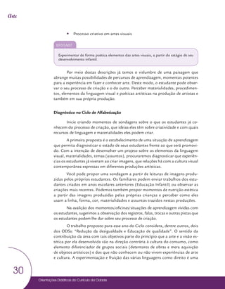 Orientações Didáticas do Currículo da Cidade
30
Arte
y
y Processo criativo em artes visuais
EF01A07
Experimentar de forma poética elementos das artes visuais, a partir do estágio de seu
desenvolvimento infantil.
Por meio destas descrições já temos o vislumbre de uma paisagem que
abrange muitas possibilidades de percursos de aprendizagem, momentos potentes
para a experiência em fazer e conhecer arte. Deste modo, o estudante pode obser-
var o seu processo de criação e o do outro. Perceber materialidades, procedimen-
tos, elementos da linguagem visual e poéticas artísticas na produção de artistas e
também em sua própria produção.
Diagnóstico no Ciclo de Alfabetização
Inicie criando momentos de sondagens sobre o que os estudantes já co-
nhecem do processo de criação, que ideias eles têm sobre criatividade e com quais
recursos de linguagem e materialidades eles podem criar.
A primeira proposta é o estabelecimento de uma situação de aprendizagem
que permita diagnosticar o estado de seus estudantes frente ao que será promovi-
do. Com a intenção de desenvolver um projeto sobre os elementos da linguagem
visual, materialidades, temas (assuntos), procuraremos diagnosticar que experiên-
cias os estudantes já viveram ao criar imagens, que relações há com a cultura visual
contemporânea expressas em diferentes produções artísticas.
Você pode propor uma sondagem a partir de leituras de imagens produ-
zidas pelos próprios estudantes. Os familiares podem enviar trabalhos dos estu-
dantes criados em anos escolares anteriores (Educação Infantil) ou observar as
criações mais recentes. Podemos também propor momentos de nutrição estética
a partir das imagens produzidas pelas próprias crianças e perceber como eles
usam a linha, forma, cor, materialidades e assuntos trazidos nestas produções.
Na avalição dos momentos/oficinas/situações de aprendizagem vividas com
os estudantes, sugerimos a observação dos registros, falas, trocas e outras pistas que
os estudantes podem lhe dar sobre seu processo de criação.
O trabalho proposto para esse ano do Ciclo considera, dentre outros, dois
dos ODSs: “Redução da desigualdade e Educação de qualidade”. O sentido da
contribuição da área com tais objetivos parte do princípio que a arte e a visão es-
tética por ela desenvolvida vão na direção contrária à cultura do consumo, como
elemento diferenciador de grupos sociais (detentores de obras e mera aquisição
de objetos artísticos) e dos que não conhecem ou não vivem experiências de arte
e cultura. A experimentação e fruição das várias linguagens como direito é uma
 
