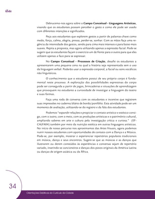 Orientações Didáticas do Currículo da Cidade
34
Arte
Debrucemo-nos agora sobre o Campo Conceitual - Linguagens Artísticas,
visando que os estudantes possam perceber o gesto e como ele pode ser usado
com diferentes intenções e significados.
Peça aos estudantes que explorem gestos a partir de palavras-chave como
medo, força, calma, alegria, pressa, perder-se, sonhar. Com as mãos faça uma re-
gência da intensidade dos gestos, sendo para cima mais intensos e para baixo mais
suaves. Repita a proposta, mas agora utilizando apenas a expressão facial. Pode-se
sugerir que os estudantes façam o exercício um de frente para o outro para que eles
utilizem apenas a face para se expressar.
No Campo Conceitual - Processos de Criação, desafie os estudantes a
apresentarem uma pequena cena na qual a história seja representada sem o uso
da linguagem verbal. Poderão usar a expressão corporal, a facial ou sons vocálicos
não linguísticos.
O conhecimento que o estudante possui de seu próprio corpo é funda-
mental neste processo. A exploração das possibilidades expressivas do corpo
pode ser conseguida a partir de jogos, brincadeiras e situações de aprendizagem
que provoquem no estudante a curiosidade de investigar a linguagem do teatro
e suas formas.
Faça uma roda de conversa com os estudantes e incentive que registrem
suas impressões no caderno/diário de bordo/portfólio. Esta atividade pode ser um
momento de avaliação, utilizando-se do registro e da fala dos estudantes.
Podemos “expandir relações e propiciar o contato artístico e estésico consi-
go, com o outro, com o meio, com as produções artísticas e o patrimônio cultural,
ampliando saberes em arte e cultura pela investigação crítica e curiosa.” (EF-
CALFA04) também por meio da nutrição estética em outras linguagens artísticas.
No início de nosso percurso nos aproximamos das Artes Visuais, agora podemos
nutrir nossos estudantes com oportunidades de contato com a Dança e a Música.
Pode-se, por exemplo, mostrar e experienciar repertórios populares tradicionais
em música, dança e seus encontros. Sugere-se que as músicas e as danças que
ilustrarem ou derem conteúdos às experiências e conversas sejam de repertório
variado, inserindo-se cancioneiros e danças dos povos originais da América Latina
ou danças de origem asiática ou da África.
 