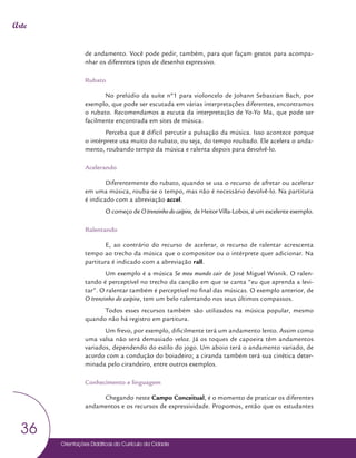 Orientações Didáticas do Currículo da Cidade
36
Arte
de andamento. Você pode pedir, também, para que façam gestos para acompa-
nhar os diferentes tipos de desenho expressivo.
Rubato
No prelúdio da suíte nº1 para violoncelo de Johann Sebastian Bach, por
exemplo, que pode ser escutada em várias interpretações diferentes, encontramos
o rubato. Recomendamos a escuta da interpretação de Yo-Yo Ma, que pode ser
facilmente encontrada em sites de música.
Perceba que é difícil percutir a pulsação da música. Isso acontece porque
o intérprete usa muito do rubato, ou seja, do tempo roubado. Ele acelera o anda-
mento, roubando tempo da música e ralenta depois para devolvê-lo.
Acelerando
Diferentemente do rubato, quando se usa o recurso de afretar ou acelerar
em uma música, rouba-se o tempo, mas não é necessário devolvê-lo. Na partitura
é indicado com a abreviação accel.
O começo de O trenzinho do caipira, de Heitor Villa-Lobos, é um excelente exemplo.
Ralentando
E, ao contrário do recurso de acelerar, o recurso de ralentar acrescenta
tempo ao trecho da música que o compositor ou o intérprete quer adicionar. Na
partitura é indicado com a abreviação rall.
Um exemplo é a música Se meu mundo cair de José Miguel Wisnik. O ralen-
tando é perceptível no trecho da canção em que se canta “eu que aprenda a levi-
tar”. O ralentar também é perceptível no final das músicas. O exemplo anterior, de
O trenzinho do caipira, tem um belo ralentando nos seus últimos compassos.
Todos esses recursos também são utilizados na música popular, mesmo
quando não há registro em partitura.
Um frevo, por exemplo, dificilmente terá um andamento lento. Assim como
uma valsa não será demasiado veloz. Já os toques de capoeira têm andamentos
variados, dependendo do estilo do jogo. Um aboio terá o andamento variado, de
acordo com a condução do boiadeiro; a ciranda também terá sua cinética deter-
minada pelo cirandeiro, entre outros exemplos.
Conhecimento e linguagem
Chegando neste Campo Conceitual, é o momento de praticar os diferentes
andamentos e os recursos de expressividade. Propomos, então que os estudantes
 