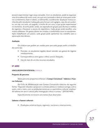 Orientações Didáticas do Currículo da Cidade
37
Arte
possam experimentar reger essas variações. Com os estudantes, pode-se organizar
uma brincadeira de canto coral, em que um é sorteado e dará os sinais para acele-
rar o andamento, fazer o rubato, o ralentando, o acelerando. Qualquer música co-
nhecida pelo estudante é adequada para brincar com agógica, seja ela um acalan-
to, um rap, um rock, um pagode, o trecho de um coro, o que quiser experimentar
no momento. A turma pode, ainda, ser separada em grupos para facilitar o rodízio
de regentes e favorecer a escuta da experiência. Cada grupo pode escolher uma
música diferente. Os gestos devem ser criados e combinados entre os estudantes.
Após trabalharem um pouco, cada grupo pode apresentar seu trabalho para a
apreciação dos demais.
Avaliação
Os critérios que podem ser usados para que cada grupo avalie o trabalho
do outro são:
y
y Precisão: os estudantes regidos devem atender aos gestos do regente
imediatamente;
y
y Correspondência entre gesto e efeito sonoro desejado;
y
y Uso de mais de um dos recursos estudados.
3º ANO
LINGUAGEM ENFATIZADA: DANÇA
Proposta de percurso
Neste percurso propomos enfatizar o Campo Conceitual - Saberes e Faze-
res Culturais.
No Ciclo de Alfabetização este Campo Conceitual é descrito da seguinte
forma: “Expandir relações e propiciar o contato artístico e estésico consigo, com o
outro, com o meio, com as produções artísticas e o patrimônio cultural, amplian-
do saberes em arte e cultura pela investigação crítica e curiosa.” (EFCALFA04)
Especificamente no terceiro ano temos duas descrições:
Saberes e fazeres culturais
y
y Produções artísticas locais, regionais, nacionais e internacionais.
 