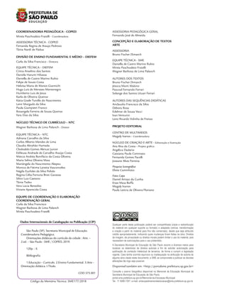 São Paulo (SP). Secretaria Municipal de Educação.
Coordenadoria Pedagógica.
Orientações didáticas do currículo da cidade : Arte. –
2.ed. – São Paulo : SME / COPED, 2019.
120p. : il.
Bibliografia
1.Educação – Currículo. 2.Ensino Fundamental. 3.Arte –
Orientação didática. I.Título.
CDD 375.001
Dados Internacionais de Catalogação na Publicação (CIP)
Código da Memória Técnica: SME177/2018
S
NC SA
BY
CC
Qualquer parte desta publicação poderá ser compartilhada (cópia e redistribuição
do material em qualquer suporte ou formato) e adaptada (remixe, transformação
e criação a partir do material para fins não comerciais), desde que seja atribuído
crédito apropriadamente, indicando quais mudanças foram feitas na obra. Direitos
de imagem, de privacidade ou direitos morais podem limitar o uso do material, pois
necessitam de autorizações para o uso pretendido.
Disponível também em: <http://portalsme.prefeitura.sp.gov.br>
A Secretaria Municipal de Educação de São Paulo recorre a diversos meios para
localizar os detentores de direitos autorais a fim de solicitar autorização para
publicação de conteúdo intelectual de terceiros, de forma a cumprir a legislação
vigente. Caso tenha ocorrido equívoco ou inadequação na atribuição de autoria de
alguma obra citada neste documento, a SME se compromete a publicar as devidas
alterações tão logo seja possível.
Consulte o acervo fotográfico disponível no Memorial da Educação Municipal da
Secretaria Municipal de Educação de São Paulo.
portal.sme.prefeitura.sp.gov.br/Memorial-da-Educacao-Municipal
Tel.: 11 5080-7301 e-mail: smecopedmemorialeducacao@sme.prefeitura.sp.gov.br
COORDENADORIA PEDAGÓGICA - COPED
Minéa Paschoaleto Fratelli - Coordenadora
ASSESSORIA TÉCNICA - COPED
Fernanda Regina de Araujo Pedroso
Tânia Nardi de Pádua
DIVISÃO DE ENSINO FUNDAMENTAL E MÉDIO – DIEFEM
Carla da Silva Francisco - Diretora
EQUIPE TÉCNICA – DIEFEM
Cíntia Anselmo dos Santos
Daniela Harumi Hikawa
Daniella de Castro Marino Rubio
Felipe de Souza Costa
Heloísa Maria de Morais Giannichi
Hugo Luís de Menezes Montenegro
Humberto Luis de Jesus
Karla de Oliveira Queiroz
Kátia Gisele Turollo do Nascimento
Lenir Morgado da Silva
Paula Giampietri Franco
Rosangela Ferreira de Souza Queiroz
Yara Dias da Silva
NÚCLEO TÉCNICO DE CURRÍCULO – NTC
Wagner Barbosa de Lima Palanch - Diretor
EQUIPE TÉCNICA – NTC
Adriana Carvalho da Silva
Carlos Alberto Mendes de Lima
Claudia Abrahão Hamada
Clodoaldo Gomes Alencar Junior
Edileusa Andrade de Carvalho Araújo Costa
Márcia Andréa Bonifácio da Costa Oliveira
Maria Selma Oliveira Maia
Mariângela do Nascimento Akepeu
Monica de Fátima Laratta Vasconcelos
Nágila Euclides da Silva Polido
Regina Célia Fortuna Broti Gavassa
Silvio Luiz Caetano
Tânia Tadeu
Vera Lúcia Benedito
Viviane Aparecida Costa
EQUIPE DE COORDENAÇÃO E ELABORAÇÃO
COORDENAÇÃO GERAL
Carla da Silva Francisco
Wagner Barbosa de Lima Palanch
Minéa Paschoaleto Fratelli
ASSESSORIA PEDAGÓGICA GERAL
Fernando José de Almeida
CONCEPÇÃO E ELABORAÇÃO DE TEXTOS
ARTE
ASSESSORIA
Bruno Fischer Dimarch
EQUIPE TÉCNICA - SME
Daniella de Castro Marino Rubio
Minéa Paschoaleto Fratelli
Wagner Barbosa de Lima Palanch
AUTORES DOS TEXTOS
Bruno Fischer Dimarch
Jéssica Mami Makino
Pascoal Fernando Ferrari
Solange dos Santos Utuari Ferrari
AUTORES DAS SEQUÊNCIAS DIDÁTICAS
Ariclaudio Francisco da Silva
Débora Rosa
Edelmar de Souza Vecci
Ivan Venturini
Leno Ricardo Vidinha de Freitas
PROJETO EDITORIAL
CENTRO DE MULTIMEIOS
Magaly Ivanov - Coordenadora
NÚCLEO DE CRIAÇÃO E ARTE - Editoração e Ilustração
Ana Rita da Costa - Projeto gráfico
Angélica Dadario
Cassiana Paula Cominato
Fernanda Gomes Pacelli
Joseane Alves Ferreira
Pesquisa Iconográfica
Eliete Caminhoto
Fotos Capa
Daniel Arroyo da Cunha
Enzo Maia Boffa
Magaly Ivanov
Paula Letícia de Oliveira Floriano
 