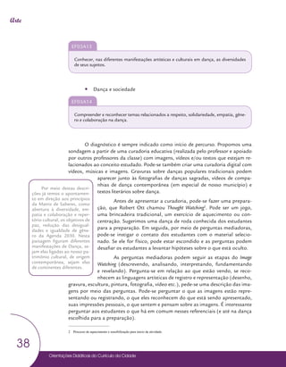 Orientações Didáticas do Currículo da Cidade
38
Arte
EF03A13
Conhecer, nas diferentes manifestações artísticas e culturais em dança, as diversidades
de seus sujeitos.
y
y Dança e sociedade
EF03A14
Compreender e reconhecer temas relacionados a respeito, solidariedade, empatia, gêne-
ro e colaboração na dança.
O diagnóstico é sempre indicado como início de percurso. Propomos uma
sondagem a partir de uma curadoria educativa (realizada pelo professor e apoiado
por outros professores da classe) com imagens, vídeos e/ou textos que estejam re-
lacionados ao conceito estudado. Pode-se também criar uma curadoria digital com
vídeos, músicas e imagens. Gravuras sobre danças populares tradicionais podem
aparecer junto às fotografias de danças sagradas, vídeos de compa-
nhias de dança contemporânea (em especial de nosso município) e
textos literários sobre dança.
Antes de apresentar a curadoria, pode-se fazer uma prepara-
ção, que Robert Ott chamou Thought Watching2
. Pode ser um jogo,
uma brincadeira tradicional, um exercício de aquecimento ou con-
centração. Sugerimos uma dança de roda conhecida dos estudantes
para a preparação. Em seguida, por meio de perguntas mediadoras,
pode-se instigar o contato dos estudantes com o material selecio-
nado. Se ele for físico, pode estar escondido e as perguntas podem
desafiar os estudantes a levantar hipóteses sobre o que está oculto.
As perguntas mediadoras podem seguir as etapas do Image
Watching (descrevendo, analisando, interpretando, fundamentando
e revelando). Pergunta-se em relação ao que estão vendo, se reco-
nhecem as linguagens artísticas de registro e representação (desenho,
gravura, escultura, pintura, fotografia, vídeo etc.), pede-se uma descrição das ima-
gens por meio das perguntas. Pode-se perguntar o que as imagens estão repre-
sentando ou registrando, o que eles reconhecem do que está sendo apresentado,
suas impressões pessoais, o que sentem e pensam sobre as imagens. É interessante
perguntar aos estudantes o que há em comum nesses referenciais (e até na dança
escolhida para a preparação).
2 Processo de aquecimento e sensibilização para inicio da atividade.
Por meio destas descri-
ções já temos o apontamen-
to em direção aos princípios
da Matriz de Saberes, como
abertura à diversidade, em-
patia e colaboração e reper-
tório cultural, os objetivos de
paz, redução das desigual-
dades e igualdade de gêne-
ro da Agenda 2030. Nesta
paisagem figuram diferentes
manifestações de Dança, se-
jam elas ligadas ao nosso pa-
trimônio cultural, de origem
contemporânea, sejam elas
de continentes diferentes.
 