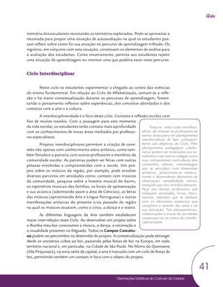 Orientações Didáticas do Currículo da Cidade
41
Arte
memória dos estudantes revisitando os territórios explorados. Pode-se aproveitar a
retomada para propor uma situação de autoavaliação na qual os estudantes pos-
sam refletir sobre como foi sua atuação no percurso de aprendizagem trilhado. Os
registros, em conjunto com esta situação, constituem os elementos de análise para
a avaliação dos estudantes. Como encerramento, permita aos estudantes repetir
uma situação de aprendizagem ou inventar uma que poderia estar neste percurso.
Ciclo Interdisciplinar
Neste ciclo os estudantes experimentar a chegada ao centro das vivências
do ensino fundamental. Em relação ao Ciclo de Alfabetização, somam-se a refle-
xão e há maior contextualização durante os percursos de aprendizagem, fomen-
tando o pensamento reflexivo sobre experiências, dos conceitos abordados e dos
contatos com a arte e a cultura.
A interdisciplinaridade é o foco deste ciclo. Contexto e reflexão tecidos com
fios de muitos novelos. Com a passagem para este momento
da vida escolar, os estudantes terão contato mais aprofundado
com os conhecimentos de novas áreas mediados por professo-
res especialistas.
Projetos interdisciplinares permitem a criação de cone-
xões não apenas com conhecimento extra-artístico, como tam-
bém fortalece a parceria com outros professores e membros da
comunidade escolar. As parcerias podem ser feitas com outras
pessoas envolvidas e comprometidas com a escola. Um pro-
jeto sobre os músicos da região, por exemplo, pode envolver
diversos parceiros em atividades como: contato com músicos
da comunidade, pesquisa sobre a história musical do bairro,
os repertórios musicais das famílias, os locais de apresentação
e sua acústica (adentrando assim a área de Ciências), as letras
das músicas (aproximando Arte e Língua Portuguesa) e outras
manifestações artísticas do presente e/ou passado da região
na qual os músicos atuavam, como o circo, a dança e o teatro.
As diferentes linguagens da Arte também estabelecem
maior inter-relação neste Ciclo. Ao desenvolver um projeto sobre
o Bumba-meu-boi conectamos a música, a dança, a encenação e
a visualidade presentes no folguedo. Todos os Campos Conceitu-
ais podem ser percorridos no desenrolar do projeto. A contextualização pode abranger
desde os ancestrais cultos ao boi, passando pelas festas de boi na Europa, em todo
território nacional e, em particular, na Cidade de São Paulo. No Morro do Querosene
(Vila Pirajussara), na zona oeste da capital, o ano é marcado com um ciclo de festas de
boi, permitindo também um contato in loco com o objeto do projeto.
Trata-se, nesta visão interdisci-
plinar, de chamar os professores de
outras áreas para um planejamento
interdisciplinar de fato correspon-
dente aos objetivos do Ciclo. Pelo
planejamento pedagógico colabo-
rativo podem ser mostrados aos es-
tudantes e aos outros colegas como
seus componentes curriculares têm
conteúdos, valores, metodologias
que se articulam com dimensões
artísticas, posicionam-se estetica-
mente e desenvolvem elementos de
observação: sensibilidade, ritmos,
notações que são interdisciplinares.
Peça aos demais professores que
indiquem atividades, livros, docu-
mentos, métodos que se alinhem
com os elementos essenciais que
compõem o sentido das artes e de
sua educação. Tais planejamentos,
colaborações e trocas de atividades
constituem-se no centro da interdis-
ciplinaridade.
 